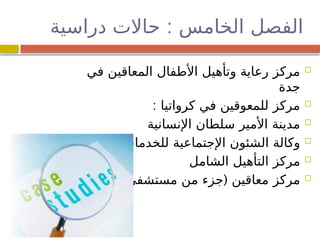 :
‫دراسية‬ ‫حاالت‬ ‫الخامس‬ ‫الفصل‬

‫في‬ ‫المعاقين‬ ‫األطفال‬ ‫وتأهيل‬ ‫رعاية‬ ‫مركز‬
‫جدة‬

: ‫كرواتيا‬ ‫في‬ ‫للمعوقين‬ ‫مركز‬

‫اإلنسانية‬ ‫سلطان‬ ‫األمير‬ ‫مدينة‬

‫االنسانية‬ ‫للخدمات‬ ‫اإلجتماعية‬ ‫الشئون‬ ‫وكالة‬

‫الشامل‬ ‫التأهيل‬ ‫مركز‬

) (
‫مستشفى‬ ‫من‬ ‫جزء‬ ‫معاقين‬ ‫مركز‬
 