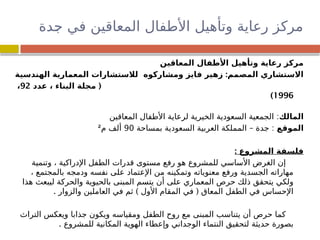 ‫دة‬
‫ج‬ ‫في‬ ‫المعاقين‬ ‫األطفال‬ ‫وتأهيل‬ ‫رعاية‬ ‫مركز‬
‫المعاقين‬ ‫األطفال‬ ‫وتأهيل‬ ‫رعاية‬ ‫مركز‬
:
‫ومشاركوه‬ ‫فايز‬ ‫زهير‬ ‫المصمم‬ ‫االستشاري‬
‫الهندسية‬ ‫المعمارية‬ ‫لالستشارات‬
(
‫عدد‬ ، ‫البناء‬ ‫مجلة‬
92
،
1996
)
‫المالك‬
:
‫المعاقين‬ ‫األطفال‬ ‫لرعاية‬ ‫الخيرية‬ ‫السعودية‬ ‫الجمعية‬
‫الموقع‬
– :
‫بمساحة‬ ‫السعودية‬ ‫العربية‬ ‫المملكة‬ ‫جدة‬
90
‫م‬ ‫ألف‬
²
: ‫المشروع‬ ‫فلسفة‬
‫وتنمية‬ ، ‫اإلدراكية‬ ‫الطفل‬ ‫قدرات‬ ‫مستوى‬ ‫رفع‬ ‫هو‬ ‫للمشروع‬ ‫األساسي‬ ‫الغرض‬ ‫إن‬
، ‫بالمجتمع‬ ‫ودمجه‬ ‫نفسه‬ ‫على‬ ‫اإلعتماد‬ ‫من‬ ‫وتمكينه‬ ‫معنوياته‬ ‫ورفع‬ ‫الجسدية‬ ‫مهاراته‬
‫هذا‬ ‫ليبعث‬ ‫والحركة‬ ‫بالحيوية‬ ‫المبنى‬ ‫يتسم‬ ‫أن‬ ‫على‬ ‫المعماري‬ ‫حرص‬ ‫ذلك‬ ‫يتحقق‬ ‫ولكي‬
. ) (
‫والزوار‬ ‫العاملين‬ ‫في‬ ‫ثم‬ ‫األول‬ ‫المقام‬ ‫في‬ ‫المعاق‬ ‫الطفل‬ ‫في‬ ‫اإلحساس‬
‫التراث‬ ‫ويعكس‬ ‫جذابا‬ ‫ويكون‬ ‫ومقياسه‬ ‫الطفل‬ ‫روح‬ ‫مع‬ ‫المبنى‬ ‫يتناسب‬ ‫أن‬ ‫حرص‬ ‫كما‬
. ‫للمشروع‬ ‫المكانية‬ ‫الهوية‬ ‫وإعطاء‬ ‫الوجداني‬ ‫النتماء‬ ‫لتحقيق‬ ‫حديثة‬ ‫بصورة‬
 