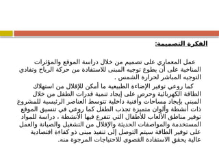 ‫التصميمة‬ ‫الفكرة‬
:
‫والمؤثرات‬ ‫الموقع‬ ‫دراسة‬ ‫خالل‬ ‫من‬ ‫تصميم‬ ‫على‬ ‫المعماري‬ ‫عمل‬
‫وتفادي‬ ‫الرياح‬ ‫حركة‬ ‫من‬ ‫لالستفادة‬ ‫المبنى‬ ‫توجيه‬ ‫يطوع‬ ‫أن‬ ‫على‬ ‫المناخية‬
. ‫الشمس‬ ‫لحرارة‬ ‫المباشر‬ ‫التوجيه‬
‫استهالك‬ ‫من‬ ‫لإلقالل‬ ‫أمكن‬ ‫ما‬ ‫الطبيعية‬ ‫اإلضاءة‬ ‫توفير‬ ‫روعي‬ ‫كما‬
‫خالل‬ ‫من‬ ‫الطفل‬ ‫قدرات‬ ‫تنمية‬ ‫إيجاد‬ ‫على‬ ‫وحرص‬ ‫الكهربائية‬ ‫الطاقة‬
‫للمشروع‬ ‫الرئيسية‬ ‫العناصر‬ ‫تتوسط‬ ‫داخلية‬ ‫وأفنية‬ ‫مساحات‬ ‫بإيجاد‬ ‫المبنى‬
‫الموقع‬ ‫تنسيق‬ ‫في‬ ‫روعي‬ ‫كما‬ ‫الطفل‬ ‫تجذب‬ ‫متميزة‬ ‫وألوان‬ ‫أنشطة‬ ‫ذات‬
‫للمواد‬ ‫دراسة‬ ، ‫األنشطة‬ ‫فيها‬ ‫تتفرع‬ ‫التي‬ ‫لألطفال‬ ‫األلعاب‬ ‫مناطق‬ ‫توفير‬
‫والعمل‬ ‫والصيانة‬ ‫التشغيل‬ ‫من‬ ‫واإلقالل‬ ‫الحديثة‬ ‫والمواصفات‬ ‫المستخدمة‬
‫اقتصادية‬ ‫كفاءة‬ ‫ذو‬ ‫مبنى‬ ‫تنفيذ‬ ‫إلى‬ ‫التوصل‬ ‫سيتم‬ ‫الطاقة‬ ‫توفير‬ ‫على‬
.‫منه‬ ‫المرجوة‬ ‫لالحتياجات‬ ‫القصوى‬ ‫االستفادة‬ ‫يحقق‬ ‫عالية‬
 