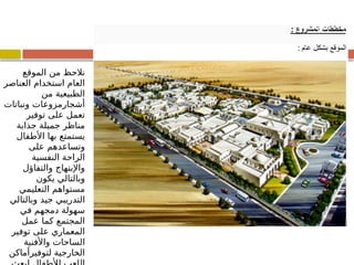 ‫الموقع‬ ‫من‬ ‫نالحظ‬
‫العناصر‬ ‫استخدام‬ ‫العام‬
‫من‬ ‫الطبيعية‬
‫ونباتات‬ ‫أشجارمزوعات‬
‫توفير‬ ‫على‬ ‫تعمل‬
‫جذابة‬ ‫جميلة‬ ‫مناظر‬
‫األطفال‬ ‫بها‬ ‫يستمتع‬
‫على‬ ‫وتساعدهم‬
‫النفسية‬ ‫الراحة‬
‫والتفاؤل‬ ‫واإلبتهاج‬
‫يكون‬ ‫وبالتالي‬
‫التعليمي‬ ‫مستواهم‬
‫وبالتالي‬ ‫جيد‬ ‫التدريبي‬
‫في‬ ‫دمجهم‬ ‫سهولة‬
‫عمل‬ ‫كما‬ ‫المجتمع‬
‫توفير‬ ‫على‬ ‫المعماري‬
‫واألفنية‬ ‫الساحات‬
‫لتوفيرأماكن‬ ‫الخارجية‬
 