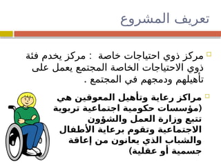 ‫المشروع‬ ‫تعريف‬

‫هي‬ ‫المعوقين‬ ‫وتأهيل‬ ‫رعاية‬ ‫مراكز‬
(
‫تربوية‬ ‫اجتماعية‬ ‫حكومية‬ ‫مؤسسات‬
‫والشؤون‬ ‫العمل‬ ‫وزارة‬ ‫تتبع‬
‫األطفال‬ ‫برعاية‬ ‫وتقوم‬ ‫االجتماعية‬
‫إعاقة‬ ‫من‬ ‫يعانون‬ ‫الذي‬ ‫والشباب‬
)‫عقلية‬ ‫أو‬ ‫جسمية‬

:
‫فئة‬ ‫يخدم‬ ‫مركز‬ ‫خاصة‬ ‫احتياجات‬ ‫ذوي‬ ‫مركز‬
‫على‬ ‫يعمل‬ ‫المجتمع‬ ‫الخاصة‬ ‫االحتياجات‬ ‫ذوي‬
. ‫المجتمع‬ ‫في‬ ‫ودمجهم‬ ‫تأهيلهم‬
 