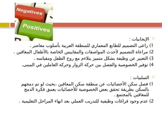 
: ‫اإليجابيات‬
1
. )
‫معاصر‬ ‫بأسلوب‬ ‫العربية‬ ‫للمنطقة‬ ‫المعماري‬ ‫للطابع‬ ‫التصميم‬ ‫راعى‬
2
. )
‫المعاقين‬ ‫باألطفال‬ ‫الخاصة‬ ‫والمقاييس‬ ‫المواصفات‬ ‫ألحدث‬ ‫التصميم‬ ‫مراعاة‬
3
. )
‫ومقياسه‬ ‫الطفل‬ ‫روح‬ ‫مع‬ ‫يتالءم‬ ‫متميز‬ ‫بشكل‬ ‫وظيفة‬ ‫عن‬ ‫التعبير‬
4
)
‫المبنى‬ ‫في‬ ‫العاملين‬ ‫وحركة‬ ‫الزوار‬ ‫حركة‬ ‫بين‬ ‫والفصل‬ ‫الخصوصية‬ ‫توفير‬
.

: ‫السلبيات‬
1
)
‫دمجهم‬ ‫تم‬ ‫لو‬ ‫بحيث‬، ‫المعاقين‬ ‫سكن‬ ‫منطقة‬ ‫عن‬ ‫األخصائيات‬ ‫سكن‬ ‫فصل‬
‫الدمج‬ ‫فكرة‬ ‫يعمق‬ ‫لألخصائيات‬ ‫الخصوصية‬ ‫بعض‬ ‫تحقق‬ ‫بطريقة‬ ‫بالسكن‬
. ‫بالمجتمع‬ ‫للمعاقين‬
2
. )
‫التعليمية‬ ‫المراحل‬ ‫انهاء‬ ‫بعد‬ ‫العملي‬ ‫للتدريب‬ ‫وظيفية‬ ‫فراغات‬ ‫وجود‬ ‫عدم‬
 