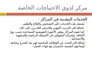 ‫الخاصة‬ ‫االحتياجات‬ ‫لذوي‬ ‫مركز‬
: ‫المراكز‬ ‫في‬ ‫المقدمة‬ ‫الخدمات‬

. ‫والتعليم‬ ‫والعالج‬ ‫التشخيص‬ ‫على‬ ‫الخدمات‬ ‫هذه‬ ‫تشتمل‬

.‫ذلك‬ ‫على‬ ‫للقادرين‬ ‫والحرفي‬ ‫المهني‬ ‫التدريب‬ ‫إلى‬ ‫إضافة‬

‫نوع‬ ‫حسب‬ ‫المساعدة‬ ‫التعويضية‬ ‫األجهزة‬ ‫بتوفير‬ ‫المراكز‬ ‫تقوم‬ ‫كما‬
‫والترفيهية‬ ‫الرياضية‬ ‫األنشطة‬ ‫في‬ ‫المعوقين‬ ‫وإشراك‬ ،‫اإلعاقة‬
. ‫واالجتماعية‬

‫ومتابعة‬ ‫التخرج‬ ‫بعد‬ ‫لهم‬ ‫المناسبة‬ ‫الوظائف‬ ‫عن‬ ‫البحث‬ ‫إلى‬ ‫إضافة‬
.‫العمل‬ ‫جهات‬ ‫ع‬
‫م‬ ‫باستمرار‬ ‫النفسية‬ ‫أوضاعهم‬
 
