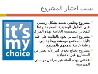 ‫المشروع‬ ‫اختيار‬ ‫سبب‬

‫رئيسي‬ ‫بشكل‬ ‫يعتمد‬ ‫وظيفي‬ ‫مشروع‬
‫وفقا‬ ‫الصحيحة‬ ‫الوظيفية‬ ‫الحلول‬ ‫على‬
‫المراكز‬ ‫بهذه‬ ‫الخاصة‬ ‫التصميمية‬ ‫للمعاير‬

‫فئة‬ ‫على‬ ‫بالفائدة‬ ‫يعود‬ ‫انساني‬ ‫مشروع‬
‫إلى‬ ‫وبحاجة‬ ‫مهمشة‬ ‫بالمجتمع‬ ‫قليلة‬
‫بالمجتمع‬ ‫لدمجهم‬ ‫خاصة‬ ‫رعاية‬

‫من‬ ‫يعتبر‬ ‫ألنه‬ ‫كبير‬ ‫تحدي‬ ‫يحتاج‬ ‫مشروع‬
‫االعتيادية‬ ‫غير‬ ‫المشاريع‬

‫دراستي‬ ‫مراحل‬ ‫عبر‬ ‫الفئة‬ ‫بهذه‬ ‫عالقتي‬
‫المدرسية‬
 