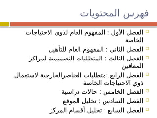 ‫المحتويات‬ ‫فهرس‬

:
‫االحتياجات‬ ‫لذوي‬ ‫العام‬ ‫المفهوم‬ ‫األول‬ ‫الفصل‬
‫الخاصة‬

:
‫للتأهيل‬ ‫العام‬ ‫المفهوم‬ ‫الثاني‬ ‫الفصل‬

:
‫لمراكز‬ 
‫ة‬‫التصميمي‬ ‫المتطلبات‬ ‫الثالث‬ ‫الفصل‬
‫المعاقين‬

:
‫الستعمال‬ ‫العناصرالخارجية‬ ‫متطلبات‬ ‫الرابع‬ ‫الفصل‬
‫الخاصة‬ ‫االحتياجات‬ ‫ذوي‬

:
‫دراسية‬ ‫حاالت‬ ‫الخامس‬ ‫الفصل‬

:
‫الموقع‬ ‫تحليل‬ ‫السادس‬ ‫الفصل‬

:
‫المركز‬ ‫أقسام‬ ‫تحليل‬ ‫السابع‬ ‫الفصل‬
 