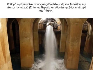 Καθαρό νερό πηγαίνει επίσης στις δύο δεξαμενές του Αλσυλίου, την
νέα και την παλαιά (Σπίτι του Νερού), και υδρεύει την βόρεια πλευρά
της Πάτρας.
 