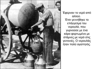 Έφερναν το νερό από
αλλού.
Έτσι γεννήθηκε το
επάγγελµα του
νερουλά, που
γυρνούσε µε ένα
κάρο φορτωµένο µε
στάμνες µε νερό στις
γειτονιές. Ο νερουλάς
ήταν πολύ αγαπητός.
 