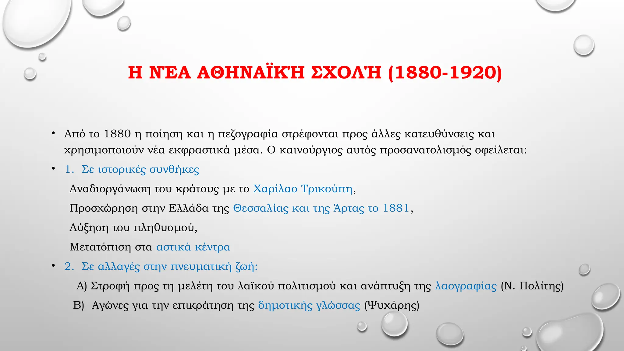 Η ΝΈΑ ΑΘΗΝΑΪΚΉ ΣΧΟΛΉ (1880-1920)
• Από το 1880 η ποίηση και η πεζογραφία στρέφονται προς άλλες κατευθύνσεις και
χρησιμοποιούν νέα εκφραστικά μέσα. Ο καινούργιος αυτός προσανατολισμός οφείλεται:
• 1. Σε ιστορικές συνθήκες
Αναδιοργάνωση του κράτους με το Χαρίλαο Τρικούπη,
Προσχώρηση στην Ελλάδα της Θεσσαλίας και της Άρτας το 1881,
Αύξηση του πληθυσμού,
Μετατόπιση στα αστικά κέντρα
• 2. Σε αλλαγές στην πνευματική ζωή:
Α) Στροφή προς τη μελέτη του λαϊκού πολιτισμού και ανάπτυξη της λαογραφίας (Ν. Πολίτης)
Β) Αγώνες για την επικράτηση της δημοτικής γλώσσας (Ψυχάρης)
 