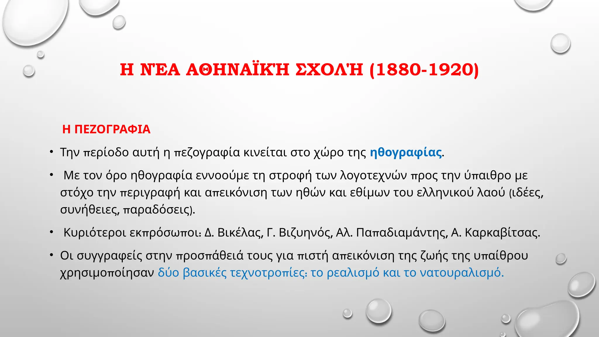 Η ΝΈΑ ΑΘΗΝΑΪΚΉ ΣΧΟΛΉ (1880-1920)
Η ΠΕΖΟΓΡΑΦΙΑ
• π π
Την ερίοδο αυτή η εζογραφία κινείται στο χώρο της ηθογραφίας.
• π π
Με τον όρο ηθογραφία εννοούμε τη στροφή των λογοτεχνών ρος την ύ αιθρο με
π π ( ,
στόχο την εριγραφή και α εικόνιση των ηθών και εθίμων του ελληνικού λαού ιδέες
, π ).
συνήθειες αραδόσεις
• π π : . , . , . π , . .
Κυριότεροι εκ ρόσω οι Δ Βικέλας Γ Βιζυηνός Αλ Πα αδιαμάντης Α Καρκαβίτσας
• π π π π π
Οι συγγραφείς στην ροσ άθειά τους για ιστή α εικόνιση της ζωής της υ αίθρου
π
χρησιμο οίησαν π : .
δύο βασικές τεχνοτρο ίες το ρεαλισμό και το νατουραλισμό
 