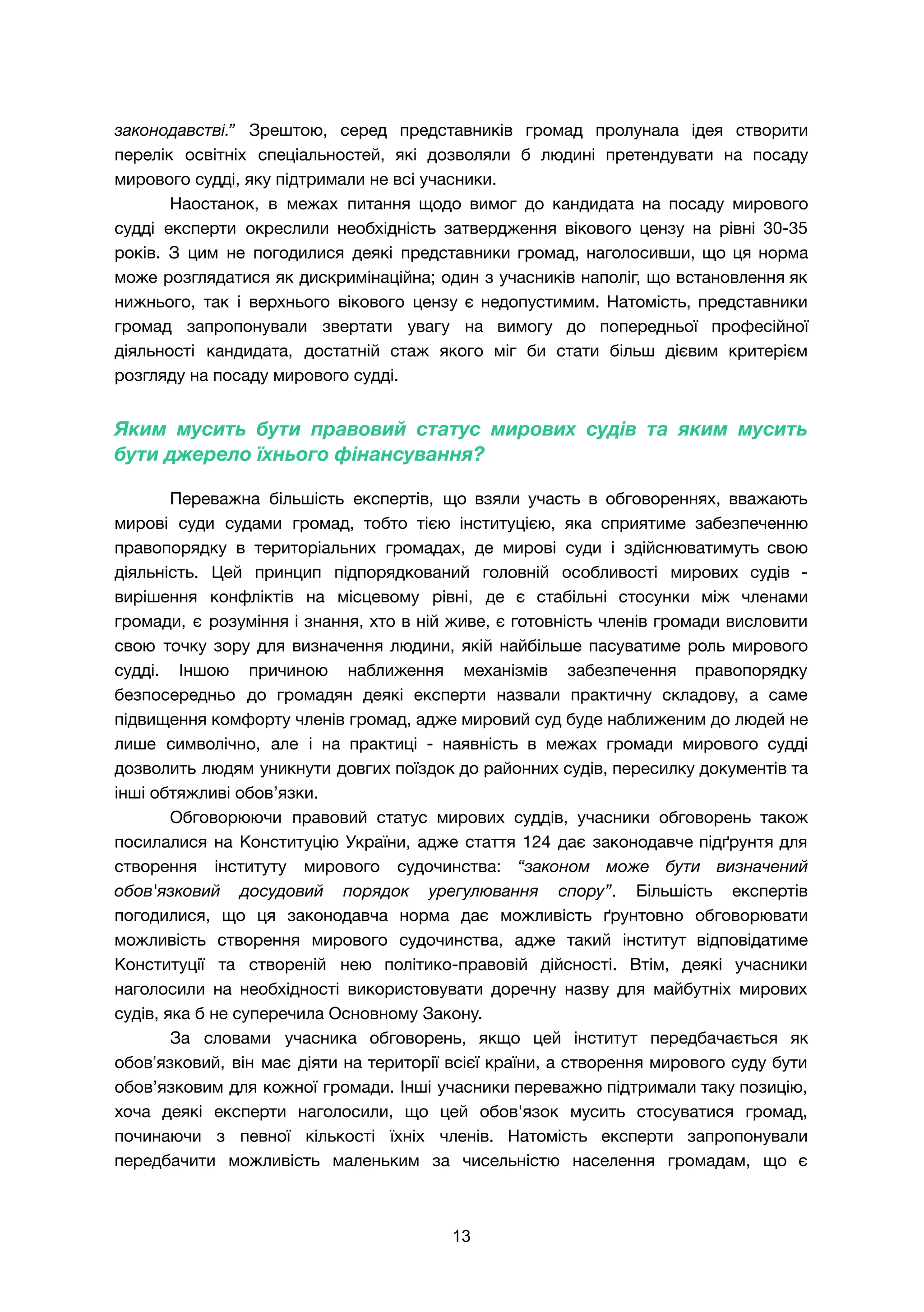 законодавстві.” Зрештою, серед представників громад пролунала ідея створити
перелік освітніх спеціальностей, які дозволяли б людині претендувати на посаду
мирового судді, яку підтримали не всі учасники.
Наостанок, в межах питання щодо вимог до кандидата на посаду мирового
судді експерти окреслили необхідність затвердження вікового цензу на рівні 30-35
років. З цим не погодилися деякі представники громад, наголосивши, що ця норма
може розглядатися як дискримінаційна; один з учасників наполіг, що встановлення як
нижнього, так і верхнього вікового цензу є недопустимим. Натомість, представники
громад запропонували звертати увагу на вимогу до попередньої професійної
діяльності кандидата, достатній стаж якого міг би стати більш дієвим критерієм
розгляду на посаду мирового судді.
Яким мусить бути правовий статус мирових судів та яким мусить
бути джерело їхнього фінансування?
Переважна більшість експертів, що взяли участь в обговореннях, вважають
мирові суди судами громад, тобто тією інституцією, яка сприятиме забезпеченню
правопорядку в територіальних громадах, де мирові суди і здійснюватимуть свою
діяльність. Цей принцип підпорядкований головній особливості мирових судів -
вирішення конфліктів на місцевому рівні, де є стабільні стосунки між членами
громади, є розуміння і знання, хто в ній живе, є готовність членів громади висловити
свою точку зору для визначення людини, якій найбільше пасуватиме роль мирового
судді. Іншою причиною наближення механізмів забезпечення правопорядку
безпосередньо до громадян деякі експерти назвали практичну складову, а саме
підвищення комфорту членів громад, адже мировий суд буде наближеним до людей не
лише символічно, але і на практиці - наявність в межах громади мирового судді
дозволить людям уникнути довгих поїздок до районних судів, пересилку документів та
інші обтяжливі обов’язки.
Обговорюючи правовий статус мирових суддів, учасники обговорень також
посилалися на Конституцію України, адже стаття 124 дає законодавче підґрунтя для
створення інституту мирового судочинства: “законом може бути визначений
обов'язковий досудовий порядок урегулювання спору”. Більшість експертів
погодилися, що ця законодавча норма дає можливість ґрунтовно обговорювати
можливість створення мирового судочинства, адже такий інститут відповідатиме
Конституції та створеній нею політико-правовій дійсності. Втім, деякі учасники
наголосили на необхідності використовувати доречну назву для майбутніх мирових
судів, яка б не суперечила Основному Закону.
За словами учасника обговорень, якщо цей інститут передбачається як
обовʼязковий, він має діяти на території всієї країни, а створення мирового суду бути
обов’язковим для кожної громади. Інші учасники переважно підтримали таку позицію,
хоча деякі експерти наголосили, що цей обов'язок мусить стосуватися громад,
починаючи з певної кількості їхніх членів. Натомість експерти запропонували
передбачити можливість маленьким за чисельністю населення громадам, що є
13
 