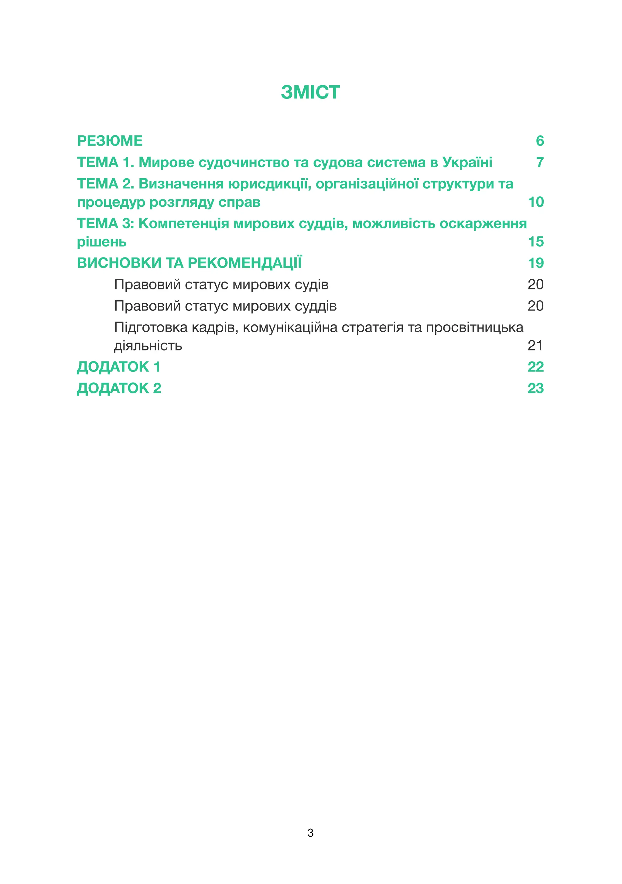 ЗМІСТ
РЕЗЮМЕ 6
ТЕМА 1. Мирове судочинство та судова система в Україні 7
ТЕМА 2. Визначення юрисдикції, організаційної структури та
процедур розгляду справ 10
ТЕМА 3: Компетенція мирових суддів, можливість оскарження
рішень 15
ВИСНОВКИ ТА РЕКОМЕНДАЦІЇ 19
Правовий статус мирових судів 20
Правовий статус мирових суддів 20
Підготовка кадрів, комунікаційна стратегія та просвітницька
діяльність 21
ДОДАТОК 1 22
ДОДАТОК 2 23
3
 