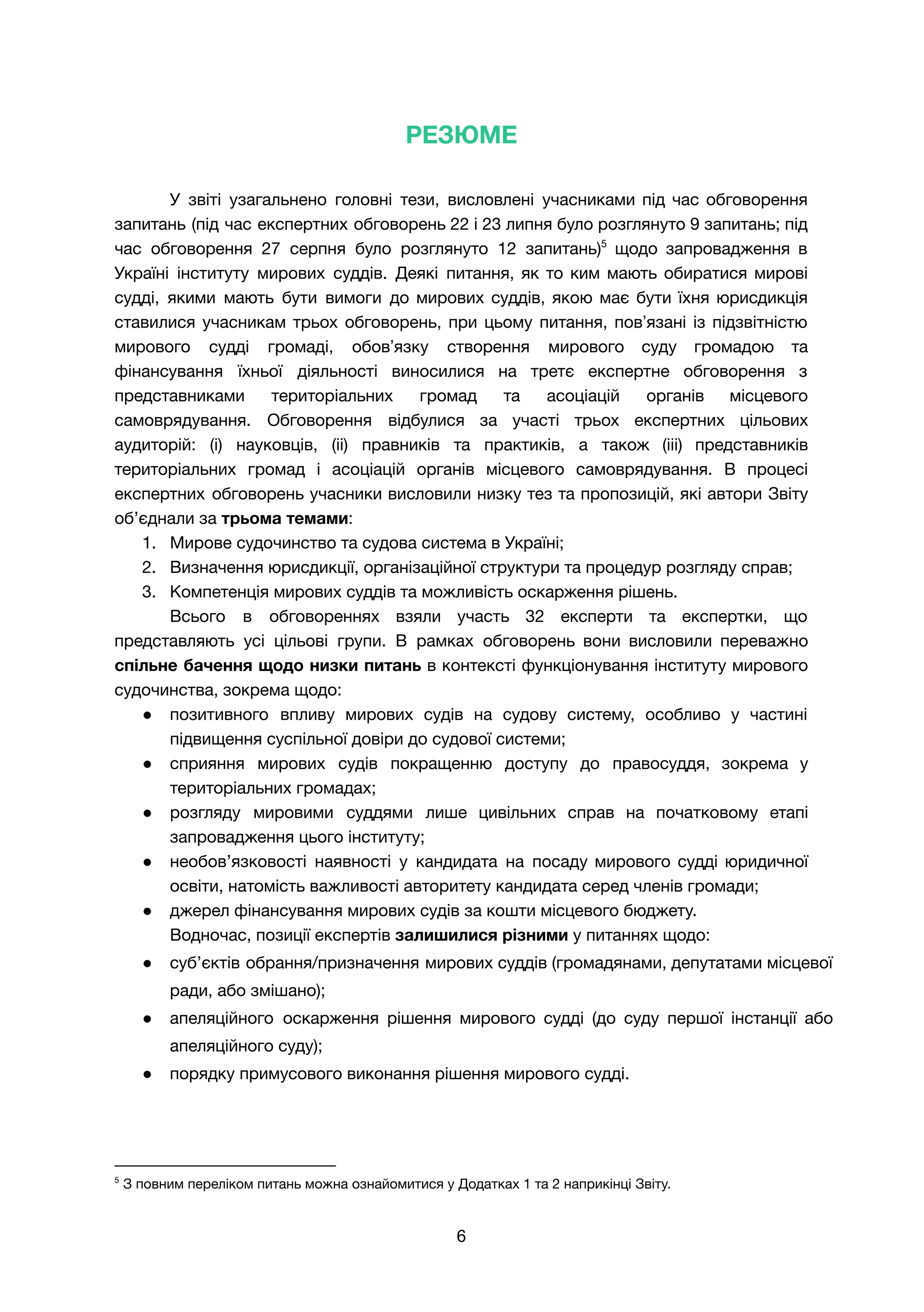 РЕЗЮМЕ
У звіті узагальнено головні тези, висловлені учасниками під час обговорення
запитань (під час експертних обговорень 22 і 23 липня було розглянуто 9 запитань; під
час обговорення 27 серпня було розглянуто 12 запитань)5
щодо запровадження в
Україні інституту мирових суддів. Деякі питання, як то ким мають обиратися мирові
судді, якими мають бути вимоги до мирових суддів, якою має бути їхня юрисдикція
ставилися учасникам трьох обговорень, при цьому питання, повʼязані із підзвітністю
мирового судді громаді, обовʼязку створення мирового суду громадою та
фінансування їхньої діяльності виносилися на третє експертне обговорення з
представниками територіальних громад та асоціацій органів місцевого
самоврядування. Обговорення відбулися за участі трьох експертних цільових
аудиторій: (і) науковців, (іі) правників та практиків, а також (ііі) представників
територіальних громад і асоціацій органів місцевого самоврядування. В процесі
експертних обговорень учасники висловили низку тез та пропозицій, які автори Звіту
об’єднали за трьома темами:
1. Мирове судочинство та судова система в Україні;
2. Визначення юрисдикції, організаційної структури та процедур розгляду справ;
3. Компетенція мирових суддів та можливість оскарження рішень.
Всього в обговореннях взяли участь 32 експерти та експертки, що
представляють усі цільові групи. В рамках обговорень вони висловили переважно
спільне бачення щодо низки питань в контексті функціонування інституту мирового
судочинства, зокрема щодо:
● позитивного впливу мирових судів на судову систему, особливо у частині
підвищення суспільної довіри до судової системи;
● сприяння мирових судів покращенню доступу до правосуддя, зокрема у
територіальних громадах;
● розгляду мировими суддями лише цивільних справ на початковому етапі
запровадження цього інституту;
● необов’язковості наявності у кандидата на посаду мирового судді юридичної
освіти, натомість важливості авторитету кандидата серед членів громади;
● джерел фінансування мирових судів за кошти місцевого бюджету.
Водночас, позиції експертів залишилися різними у питаннях щодо:
● суб’єктів обрання/призначення мирових суддів (громадянами, депутатами місцевої
ради, або змішано);
● апеляційного оскарження рішення мирового судді (до суду першої інстанції або
апеляційного суду);
● порядку примусового виконання рішення мирового судді.
5
З повним переліком питань можна ознайомитися у Додатках 1 та 2 наприкінці Звіту.
6
 
