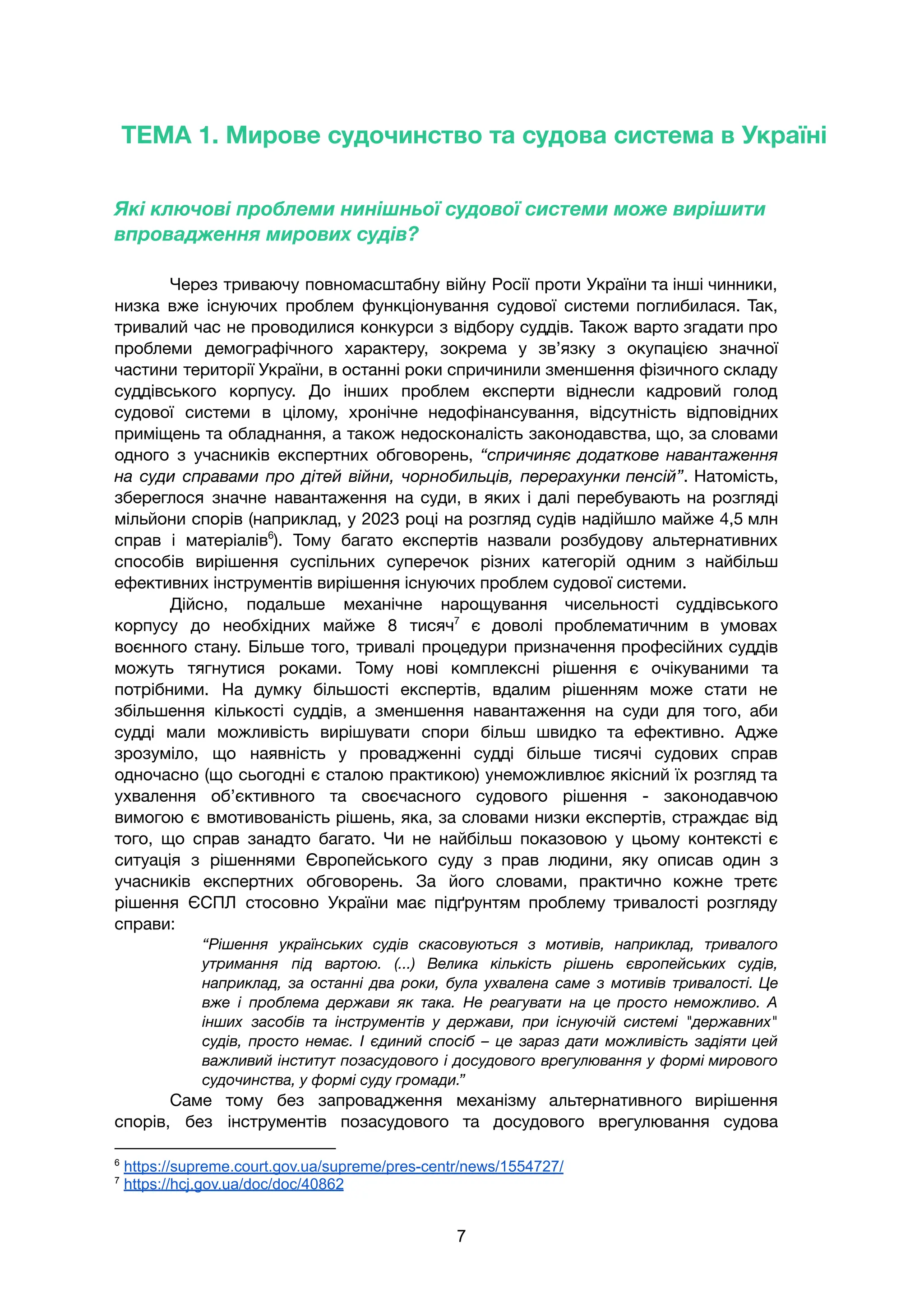 ТЕМА 1. Мирове судочинство та судова система в Україні
Які ключові проблеми нинішньої судової системи може вирішити
впровадження мирових судів?
Через триваючу повномасштабну війну Росії проти України та інші чинники,
низка вже існуючих проблем функціонування судової системи поглибилася. Так,
тривалий час не проводилися конкурси з відбору суддів. Також варто згадати про
проблеми демографічного характеру, зокрема у зв’язку з окупацією значної
частини території України, в останні роки спричинили зменшення фізичного складу
суддівського корпусу. До інших проблем експерти віднесли кадровий голод
судової системи в цілому, хронічне недофінансування, відсутність відповідних
приміщень та обладнання, а також недосконалість законодавства, що, за словами
одного з учасників експертних обговорень, “спричиняє додаткове навантаження
на суди справами про дітей війни, чорнобильців, перерахунки пенсій”. Натомість,
збереглося значне навантаження на суди, в яких і далі перебувають на розгляді
мільйони спорів (наприклад, у 2023 році на розгляд судів надійшло майже 4,5 млн
справ і матеріалів6
). Тому багато експертів назвали розбудову альтернативних
способів вирішення суспільних суперечок різних категорій одним з найбільш
ефективних інструментів вирішення існуючих проблем судової системи.
Дійсно, подальше механічне нарощування чисельності суддівського
корпусу до необхідних майже 8 тисяч7
є доволі проблематичним в умовах
воєнного стану. Більше того, тривалі процедури призначення професійних суддів
можуть тягнутися роками. Тому нові комплексні рішення є очікуваними та
потрібними. На думку більшості експертів, вдалим рішенням може стати не
збільшення кількості суддів, а зменшення навантаження на суди для того, аби
судді мали можливість вирішувати спори більш швидко та ефективно. Адже
зрозуміло, що наявність у провадженні судді більше тисячі судових справ
одночасно (що сьогодні є сталою практикою) унеможливлює якісний їх розгляд та
ухвалення об’єктивного та своєчасного судового рішення - законодавчою
вимогою є вмотивованість рішень, яка, за словами низки експертів, страждає від
того, що справ занадто багато. Чи не найбільш показовою у цьому контексті є
ситуація з рішеннями Європейського суду з прав людини, яку описав один з
учасників експертних обговорень. За його словами, практично кожне третє
рішення ЄСПЛ стосовно України має підґрунтям проблему тривалості розгляду
справи:
“Рішення українських судів скасовуються з мотивів, наприклад, тривалого
утримання під вартою. (...) Велика кількість рішень європейських судів,
наприклад, за останні два роки, була ухвалена саме з мотивів тривалості. Це
вже і проблема держави як така. Не реагувати на це просто неможливо. А
інших засобів та інструментів у держави, при існуючій системі "державних"
судів, просто немає. І єдиний спосіб – це зараз дати можливість задіяти цей
важливий інститут позасудового і досудового врегулювання у формі мирового
судочинства, у формі суду громади.”
Саме тому без запровадження механізму альтернативного вирішення
спорів, без інструментів позасудового та досудового врегулювання судова
7
https://hcj.gov.ua/doc/doc/40862
6
https://supreme.court.gov.ua/supreme/pres-centr/news/1554727/
7
 