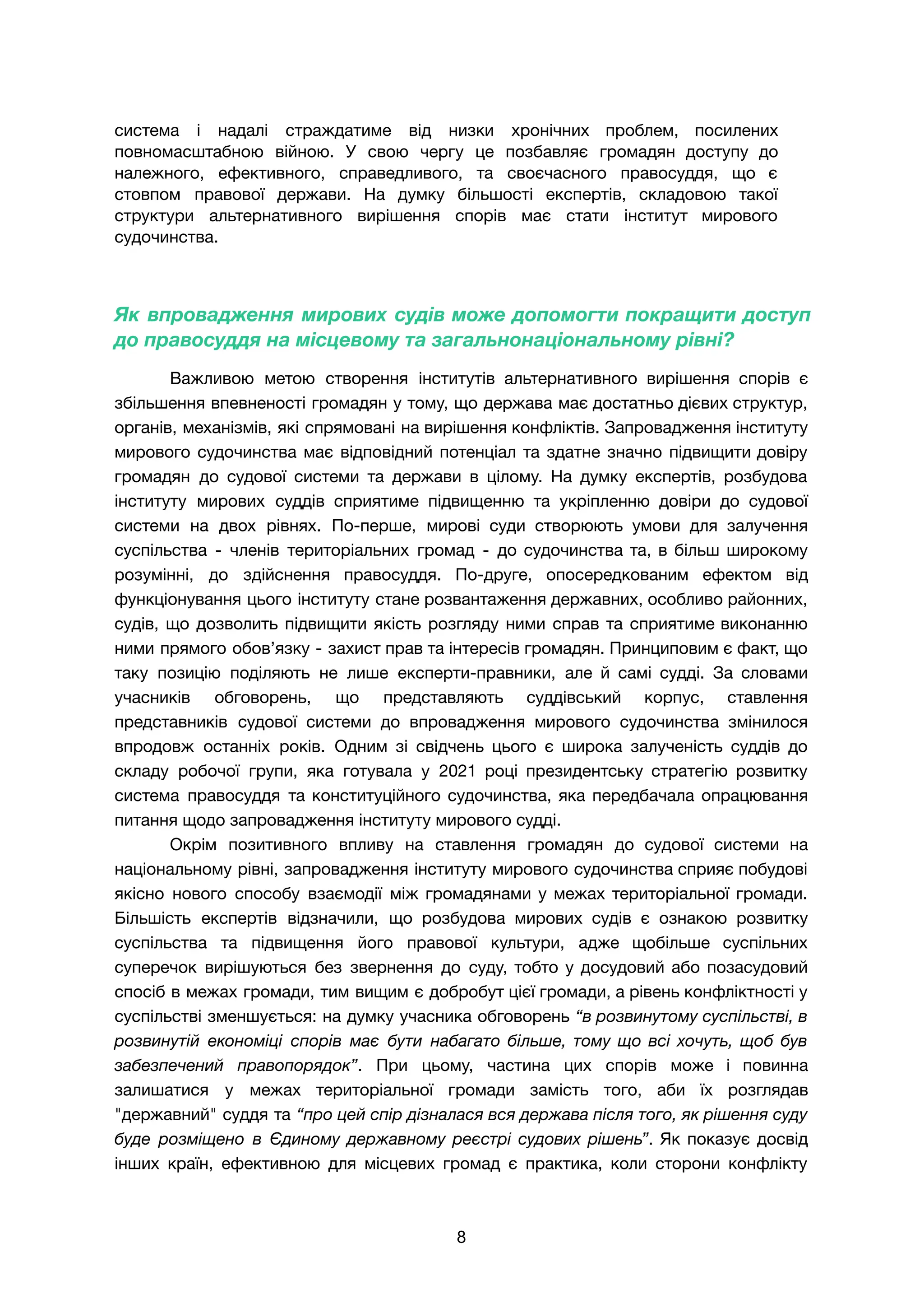 система і надалі страждатиме від низки хронічних проблем, посилених
повномасштабною війною. У свою чергу це позбавляє громадян доступу до
належного, ефективного, справедливого, та своєчасного правосуддя, що є
стовпом правової держави. На думку більшості експертів, складовою такої
структури альтернативного вирішення спорів має стати інститут мирового
судочинства.
Як впровадження мирових судів може допомогти покращити доступ
до правосуддя на місцевому та загальнонаціональному рівні?
Важливою метою створення інститутів альтернативного вирішення спорів є
збільшення впевненості громадян у тому, що держава має достатньо дієвих структур,
органів, механізмів, які спрямовані на вирішення конфліктів. Запровадження інституту
мирового судочинства має відповідний потенціал та здатне значно підвищити довіру
громадян до судової системи та держави в цілому. На думку експертів, розбудова
інституту мирових суддів сприятиме підвищенню та укріпленню довіри до судової
системи на двох рівнях. По-перше, мирові суди створюють умови для залучення
суспільства - членів територіальних громад - до судочинства та, в більш широкому
розумінні, до здійснення правосуддя. По-друге, опосередкованим ефектом від
функціонування цього інституту стане розвантаження державних, особливо районних,
судів, що дозволить підвищити якість розгляду ними справ та сприятиме виконанню
ними прямого обов’язку - захист прав та інтересів громадян. Принциповим є факт, що
таку позицію поділяють не лише експерти-правники, але й самі судді. За словами
учасників обговорень, що представляють суддівський корпус, ставлення
представників судової системи до впровадження мирового судочинства змінилося
впродовж останніх років. Одним зі свідчень цього є широка залученість суддів до
складу робочої групи, яка готувала у 2021 році президентську стратегію розвитку
система правосуддя та конституційного судочинства, яка передбачала опрацювання
питання щодо запровадження інституту мирового судді.
Окрім позитивного впливу на ставлення громадян до судової системи на
національному рівні, запровадження інституту мирового судочинства сприяє побудові
якісно нового способу взаємодії між громадянами у межах територіальної громади.
Більшість експертів відзначили, що розбудова мирових судів є ознакою розвитку
суспільства та підвищення його правової культури, адже щобільше суспільних
суперечок вирішуються без звернення до суду, тобто у досудовий або позасудовий
спосіб в межах громади, тим вищим є добробут цієї громади, а рівень конфліктності у
суспільстві зменшується: на думку учасника обговорень “в розвинутому суспільстві, в
розвинутій економіці спорів має бути набагато більше, тому що всі хочуть, щоб був
забезпечений правопорядок”. При цьому, частина цих спорів може і повинна
залишатися у межах територіальної громади замість того, аби їх розглядав
"державний" суддя та “про цей спір дізналася вся держава після того, як рішення суду
буде розміщено в Єдиному державному реєстрі судових рішень”. Як показує досвід
інших країн, ефективною для місцевих громад є практика, коли сторони конфлікту
8
 