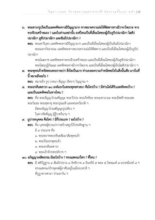 ป ัญ ห า - เ ฉ ล ย ว ิช า พ ุท ธ า น ุพ ุท ธ ป ร ะ ว ัต ิ น ัก ธ ร ร ม ช ั้น เ อ ก ห น ้า | 10
๖. พระสาวกรูปใดเป็นเอตทคัคะทางมีปัญญามาก ทางขยายความย่อให้พิสดารทางมีวาจาไพเราะ ทาง
ทรงจีวรเศร้าหมอง ? และในท่านเหล่านั้น องค์ไหนเป็นที่เลื่อมใสของผู้เป็นรูปัปปมาณิกา โฆสัป
ปมาณิกา ลูขัปปมาณิกา และธัมมัปปมาณิกา ?
ตอบ พระสารีบุตร เอตทัคคะทางมีปัญญามาก และเป็นที่เลื่อมใสของผู้เป็นธัมมัปปมาณิกา
พระมหากัจจายนะ เอตทัคคะทางขยายความย่อให้พิสดาร และเป็นที่เลื่อมใสของผู้เป็นรูปัป
ปมาณิกา
พระโมฆราช เอตทัคคะทางทรงจีวรเศร้าหมอง และเป็นที่เลื่อมใสของผู้เป็นลูขัปปมาณิกา
พระโสณกุฏิกัณณะ เอตทัคคะทางมีวาจาไพเราะ และเป็นที่เลื่อมใสของผู้เป็นโฆสัปปมาณิกา ฯ
๗. พระพุทธเจ้าตรัสสอนพระราธะว่า สิ่งใดเป็นมาร ท่านจงละความกำหนัดพอใจในสิ่งนั้นเสีย มารในที่
นี้ หมายถึงอะไร ?
ตอบ หมายถึง รูป เวทนา สัญญา สังขาร วิญญาณ ฯ
๘. พระอรหันตสาวก ๑๐ องค์แรกในพระพุทธศาสนา คือใครบ้าง ? มีท่านใดได้รับเอตทัคคะบ้าง ?
และเป็นเอตทัคคะในทางไหน ?
ตอบ คือ พระอัญญาโกณฑัญญะ พระวัปปะ พระภัททิยะ พระมหานามะ พระอัสสชิ พระยสะ
พระวิมละ พระสุพาหุ พระปุณณชิ และพระควัมปติ ฯ
มีพระอัญญาโกณฑัญญะรูปเดียว ฯ
ในทางรัตตัญญู ผู้รู้ราตรีนาน ฯ
๙. ถูปารหบุคคล คือใคร ? มีกี่ประเภท ? อะไรบ้าง ?
ตอบ คือ บุคคลผู้ควรแก่การสร้างสถูปไว้ประดิษฐาน ฯ
มี ๔ ประเภท คือ
๑. พระตถาคตอรหันตสัมมาสัมพุทธเจ้า
๒. พระปัจเจกพุทธเจ้า
๓. พระอรหันตสาวก
๔. พระเจ้าจักรพรรดิราช ฯ
๑๐. อภิญญาเทสิตธรรม มีอะไรบ้าง ? ทรงแสดงแก่ใคร ? ที่ไหน ?
ตอบ มี สติปัฏฐาน ๔ สัมมัปปธาน ๔ อิทธิบาท ๔ อินทรีย์ ๕ พละ ๕ โพชฌงค์ ๗ มรรคมีองค์ ๘ ฯ
ทรงแสดงแก่ภิกษุสงฆ์ผู้อาศัยอยู่ในเมืองเวสาลี ฯ
ที่กูฏาคารศาลา ป่ามหาวัน ฯ
 