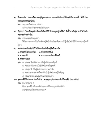 ป ัญ ห า - เ ฉ ล ย ว ิช า พ ุท ธ า น ุพ ุท ธ ป ร ะ ว ัต ิ น ัก ธ ร ร ม ช ั้น เ อ ก ห น ้า | 14
๗. ข้อความว่า “ วรรณะใดประพฤติกุศลกรรมบถ วรรณะนั้นย่อมเข้าถึงสุคติ โลกสวรรค์ ” ดังนี้ ใคร
กล่าวและกล่าวแก่ใคร ?
ตอบ พระมหากัจจายนะ กล่าว ฯ
กล่าวแก่พระเจ้ามธุรราชอวันตีบุตร ฯ
๘. ปัญหาว่า “โลกคือหมู่สัตว์ อันอะไรปิดบังไว้ จึงหลงดุจอยู่ในที่มืด” ดังนี้ ใครเป็นผู้ถาม ? ได้รับคำ
พยากรณ์ว่าอย่างไร ?
ตอบ อชิตมาณพเป็นผู้ถาม ฯ
ได้รับการพยากรณ์ว่า โลกคือหมู่สัตว์ อันอวิชชาคือความไม่รู้แจ้งปิดบังไว้ จึงหลงดุจอยู่ในที่
มืด ฯ
๙. พระสาวกสาวิกาต่อไปนี้ ได้รับยกย่องว่าเป็นผู้เลิศในทางใด ?
๑. พระมหาโมคคัลลานะ ๒. พระมหากัสสปะ
๓. พระอุบาลี ๔. พระนางมหาปชาบดีโคตมี
๕. พระนางเขมา
ตอบ ๑. พระมหาโมคคัลลานะ เป็นผู้เลิศในทางมีฤทธิ์
๒. พระมหากัสสปะ เป็นผู้เลิศในทางถือธุดงค์
๓. พระอุบาลี เป็นผู้เลิศในทางทรงพระวินัย
๔. พระนางมหาปชาบดีโคตรมี เป็นผู้เลิศในทางผู้รัตตัญญู
๕. พระนางเขมา เป็นผู้เลิศในทางปัญญา ฯ
๑๐. พุทธเจดีย์มีกี่ประเภท ? อะไรบ้าง ? พระพุทธรูป สงเคราะห์เข้าในเจดีย์ ประเภทใด ?
ตอบ มี ๔ ประเภท ฯ
คือ ธาตุเจดีย์ บริโภคเจดีย์ ธรรมเจดีย์ และอุทเทสิกเจดีย์ ฯ
สงเคราะห์เข้าในอุทเทสิกเจดีย์ ฯ
 