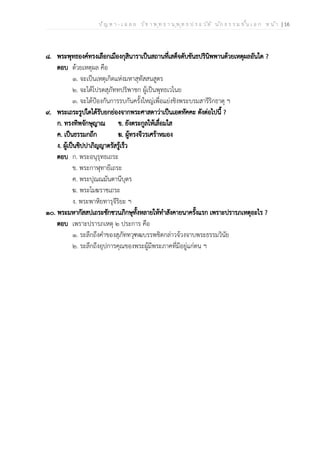 ป ัญ ห า - เ ฉ ล ย ว ิช า พ ุท ธ า น ุพ ุท ธ ป ร ะ ว ัต ิ น ัก ธ ร ร ม ช ั้น เ อ ก ห น ้า | 16
๘. พระพุทธองค์ทรงเลือกเมืองกุสินาราเป็นสถานที่เสด็จดับขันธปรินิพพานด้วยเหตุผลอันใด ?
ตอบ ด้วยเหตุผล คือ
๑. จะเป็นเหตุเกิดแห่งมหาสุทัสสนสูตร
๒. จะได้โปรดสุภัททปริพาชก ผู้เป็นพุทธเวไนย
๓. จะได้ป้องกันการรบกันครั้งใหญ่เพื่อแย่งชิงพระบรมสารีริกธาตุ ฯ
๙. พระเถระรูปใดได้รับยกย่องจากพระศาสดาว่าเป็นเอตทัคคะ ดังต่อไปนี้ ?
ก. ทรงทิพจักษุญาณ ข. ยังตระกูลให้เลื่อมใส
ค. เป็นธรรมกถึก ฆ. ผู้ทรงจีวรเศร้าหมอง
ง. ผู้เป็นขิปปาภิญญาตรัสรู้เร็ว
ตอบ ก. พระอนุรุทธเถระ
ข. พระกาฬุทายีเถระ
ค. พระปุณณมันตานีบุตร
ฆ. พระโมฆราชเถระ
ง. พระพาหิยทารุจีริยะ ฯ
๑๐. พระมหากัสสปเถระชักชวนภิกษุทั้งหลายให้ทำสังคายนาครั้งแรก เพราะปรารภเหตุอะไร ?
ตอบ เพราะปรารภเหตุ ๒ ประการ คือ
๑. ระลึกถึงคำของสุภัททวุฑฒบรรพชิตกล่าวจ้วงจาบพระธรรมวินัย
๒. ระลึกถึงอุปการคุณของพระผู้มีพระภาคที่มีอยู่แก่ตน ฯ
 