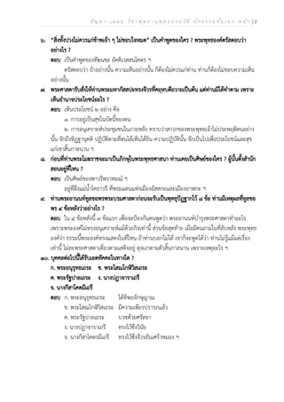ป ัญ ห า - เ ฉ ล ย ว ิช า พ ุท ธ า น ุพ ุท ธ ป ร ะ ว ัต ิ น ัก ธ ร ร ม ช ั้น เ อ ก ห น ้า | 2
๖. “สิ่งทั้งปวงไม่ควรแก่ข้าพเจ้า ๆ ไม่ชอบใจหมด” เป็นคำพูดของใคร ? พระพุทธองค์ตรัสตอบว่า
อย่างไร ?
ตอบ เป็นคำพูดของทีฆนขะ อัคคิเวสสนโคตร ฯ
ตรัสตอบว่า ถ้าอย่างนั้น ความเห็นอย่างนั้น ก็ต้องไม่ควรแก่ท่าน ท่านก็ต้องไม่ชอบความเห็น
อย่างนั้น
๗. พระศาสดารับสั่งให้ท่านพระมหากัสสปะทรงจีวรที่คฤหบดีถวายเป็นต้น แต่ท่านมิได้ทำตาม เพราะ
เห็นอำนาจประโยชน์อะไร ?
ตอบ เห็นประโยชน์ ๒ อย่าง คือ
๑. การอยู่เป็นสุขในบัดนี้ของตน
๒. การอนุเคราะห์ประชุมชนในภายหลัง ทราบว่าสาวกของพระพุทธเจ้าไม่ประพฤติตนอย่าง
นั้น จักถึงทิฏฐานุคติ ปฏิบัติตามที่ตนได้เห็นได้ยิน ความปฏิบัตินั้น จักเป็นไปเพื่อประโยชน์และสุข
แก่เขาสิ้นกาลนาน ฯ
๘. ก่อนที่ท่านพระโมฆราชจะมาเป็นภิกษุในพระพุทธศาสนา ท่านเคยเป็นศิษย์ของใคร ? ผู้นั้นตั้งสำนัก
สอนอยู่ที่ไหน ?
ตอบ เป็นศิษย์ของพาวรีพราหมณ์ ฯ
อยู่ที่ฝั่งแม่น้ำโคธาวรี ที่พรมแดนแห่งเมืองอัสสกะและเมืองอาฬกะ ฯ
๙. ท่านพระอานนท์ทูลขอพรพระบรมศาสดาก่อนจะรับเป็นพุทธุปัฏฐากไว้ ๘ ข้อ ท่านมีเหตุผลที่ทูลขอ
พร ๔ ข้อหลังว่าอย่างไร ?
ตอบ ใน ๔ ข้อหลังนี้ ๓ ข้อแรก เพื่อจะป้องกันคนพูดว่า พระอานนท์บำรุงพระศาสดาทำอะไร
เพราะพระองค์ไม่ทรงอนุเคราะห์แม้ด้วยกิจเท่านี้ ส่วนข้อสุดท้าย เมื่อมีคนถามในที่ลับหลัง พระพุทธ
องค์ว่า ธรรมนี้พระองค์ทรงแสดงในที่ไหน ถ้าท่านบอกไม่ได้ เขาก็จะพูดได้ว่า ท่านไม่รู้แม้แต่เรื่อง
เท่านี้ ไม่ละพระศาสดาเที่ยวตามเสด็จอยู่ ดุจเงาตามตัวสิ้นกาลนาน เพราะเหตุอะไร ฯ
๑๐. บุคคลต่อไปนี้ได้รับเอตทัคคะในทางใด ?
ก. พระอนุรุทธเถระ ข. พระโสณโกฬิวิสเถระ
ค. พระรัฐปาลเถระ ง. นางปฏาจาราเถรี
จ. นางกีสาโคตมีเถรี
ตอบ ก. พระอนุรุทธเถระ ได้ทิพยจักษุญาณ
ข. พระโสณโกฬิวิสเถระ มีความเพียรปรารภแล้ว
ค. พระรัฐปาลเถระ บวชด้วยศรัทธา
ง. นางปฏาจาราเถรี ทรงไว้ซึ่งวินัย
จ. นางกีสาโคตรมีเถรี ทรงไว้ซึ่งจีวรอันเศร้าหมอง ฯ
 