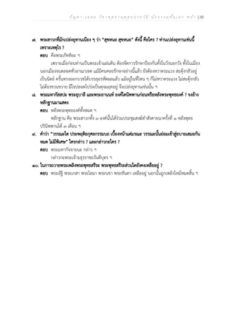 ป ัญ ห า - เ ฉ ล ย ว ิช า พ ุท ธ า น ุพ ุท ธ ป ร ะ ว ัต ิ น ัก ธ ร ร ม ช ั้น เ อ ก ห น ้า | 20
๗. พระสาวกที่มักเปล่งอุทานเนือง ๆ ว่า “สุขหนอ สุขหนอ” ดังนี้ คือใคร ? ท่านเปล่งอุทานเช่นนี้
เพราะเหตุไร ?
ตอบ คือพระภัททิยะ ฯ
เพราะเมื่อก่อนท่านเป็นพระเจ้าแผ่นดิน ต้องจัดการรักษาป้องกันทั้งในวังนอกวัง ทั้งในเมือง
นอกเมืองจนตลอดทั่วอาณาเขต แม้มีคนคอยรักษาอย่างนี้แล้ว ยังต้องหวาดระแวง สะดุ้งกลัวอยู่
เป็นนิตย์ ครั้นทรงออกบวชได้บรรลุอรหัตผลแล้ว แม้อยู่ในที่ไหน ๆ ก็ไม่หวาดระแวง ไม่สะดุ้งกลัว
ไม่ต้องขวนขวาย มีใจปลอดโปร่งเป็นดุจมฤคอยู่ จึงเปล่งอุทานเช่นนั้น ฯ
๘. พระมหากัสสปะ พระอุบาลี และพระอานนท์ องค์ใดนิพพานก่อนหรือหลังพระพุทธองค์ ? จงอ้าง
หลักฐานมาแสดง
ตอบ หลังพระพุทธองค์ทั้งหมด ฯ
หลักฐาน คือ พระสาวกทั้ง ๓ องค์นั้นได้ร่วมประชุมสงฆ์ทำสังคายนาครั้งที่ ๑ หลังพุทธ
ปรินิพพานได้ ๓ เดือน ฯ
๙. คำว่า “วรรณะใด ประพฤติอกุศลกรรมบถ เบื้องหน้าแต่มรณะ วรรณะนั้นย่อมเข้าสู่อบายเสมอกัน
หมด ไม่มีพิเศษ” ใครกล่าว ? และกล่าวกะใคร ?
ตอบ พระมหากัจจายนะ กล่าว ฯ
กล่าวกะพระเจ้ามธุรราชอวันตีบุตร ฯ
๑๐. ในการถวายพระเพลิงพระพุทธสรีระ พระพุทธสรีระส่วนใดยังคงเหลืออยู่ ?
ตอบ พระอัฐิ พระเกสา พระโลมา พระนขา พระทันตา เหลืออยู่ นอกนั้นถูกเพลิงไหม้หมดสิ้น ฯ
 