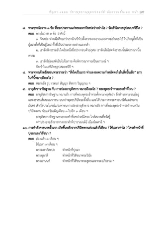 ป ัญ ห า - เ ฉ ล ย ว ิช า พ ุท ธ า น ุพ ุท ธ ป ร ะ ว ัต ิ น ัก ธ ร ร ม ช ั้น เ อ ก ห น ้า | 22
๗. พระพุทธโอวาท ๓ ข้อ ที่ทรงประทานแก่พระมหากัสสปะว่าอย่างไร ? จัดเข้าในการอุปสมบทวิธีใด ?
ตอบ พระโอวาท ๓ ข้อ ว่าดังนี้
๑. กัสสปะ ท่านพึงศึกษาว่าเราจักเข้าไปตั้งความละอายและความยำเกรงไว้ ในภิกษุทั้งที่เป็น
ผู้เฒ่าทั้งที่เป็นผู้ใหม่ ทั้งที่เป็นปานกลางอย่างแรงกล้า
๒. เราจักฟังธรรมอันใดอันหนึ่งซึ่งประกอบด้วยกุศล เราจักเงี่ยโสตฟังธรรมนั้นพิจารณาเนื้อ
ความ
๓. เราจักไม่ละสติเป็นไปในกาย คือพิจารณากายเป็นอารมณ์ ฯ
จัดเข้าในเอหิภิกขุอุปสมบทวิธี ฯ
๘. พระพุทธเจ้าตรัสสอนพระราธะว่า “สิ่งใดเป็นมาร ท่านจงละความกำหนัดพอใจในสิ่งนั้นเสีย” มาร
ในที่นี้หมายถึงอะไร ?
ตอบ หมายถึง รูป เวทนา สัญญา สังขาร วิญญาณ ฯ
๙. อายุสังขาราธิษฐาน กับ การปลงอายุสังขาร หมายถึงอะไร ? พระพุทธเจ้าทรงกระทำที่ไหน ?
ตอบ อายุสังขาราธิษฐาน หมายถึง การที่พระพุทธเจ้าทรงตั้งพระหฤทัยว่า จักดำรงพระชนม์อยู่
แสดงธรรมสั่งสอนมหาชน จนกว่าพุทธบริษัทจะตั้งมั่น และได้ประกาศพระศาสนาให้แพร่หลาย
มั่นคง สำเร็จประโยชน์แก่มหาชนการปลงอายุสังขาร หมายถึง การที่พระพุทธเจ้าทรงกำหนดวัน
ปรินิพพาน นับแต่วันเพ็ญเดือน ๓ ไปอีก ๓ เดือน ฯ
อายุสังขาราธิษฐานทรงกระทำที่อชปาลนิโครธ ใกล้สถานที่ตรัสรู้
การปลงอายุสังขารทรงกระทำที่ปาวาลเจดีย์ เมืองไพศาลี ฯ
๑๐. การทำสังคายนาครั้งแรก เกิดขึ้นหลังจากปรินิพพานล่วงแล้วกี่เดือน ? ใช้เวลาเท่าไร ? ใครทำหน้าที่
ปุจฉาและวิสัชนา ?
ตอบ ล่วงแล้ว ๓ เดือน ฯ
ใช้เวลา ๗ เดือน ฯ
พระมหากัสสปะ ทำหน้าที่ปุจฉา
พระอุบาลี ทำหน้าที่วิสัชนาพระวินัย
พระอานนท์ ทำหน้าที่วิสัชนาพระสูตรและพระอภิธรรม ฯ
 