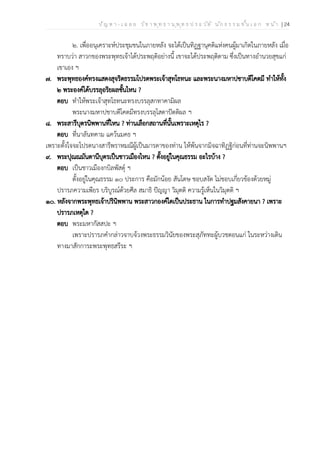 ป ัญ ห า - เ ฉ ล ย ว ิช า พ ุท ธ า น ุพ ุท ธ ป ร ะ ว ัต ิ น ัก ธ ร ร ม ช ั้น เ อ ก ห น ้า | 24
๒. เพื่ออนุเคราะห์ประชุมชนในภายหลัง จะได้เป็นทิฏฐานุคติแห่งคนผู้มาเกิดในภายหลัง เมื่อ
ทราบว่า สาวกของพระพุทธเจ้าได้ประพฤติอย่างนี้ เขาจะได้ประพฤติตาม ซึ่งเป็นทางอำนวยสุขแก่
เขาเอง ฯ
๗. พระพุทธองค์ทรงแสดงสุจริตธรรมโปรดพระเจ้าสุทโธทนะ และพระนางมหาปชาบดีโคตมี ทำให้ทั้ง
๒ พระองค์ได้บรรลุอริยผลชั้นไหน ?
ตอบ ทำให้พระเจ้าสุทโธทนะทรงบรรลุสกทาคามิผล
พระนางมหาปชาบดีโคตมีทรงบรรลุโสดาปัตติผล ฯ
๘. พระสารีบุตรนิพพานที่ไหน ? ท่านเลือกสถานที่นั้นเพราะเหตุไร ?
ตอบ ที่นาลันทคาม แคว้นมคธ ฯ
เพราะตั้งใจจะโปรดนางสารีพราหมณีผู้เป็นมารดาของท่าน ให้พ้นจากมิจฉาทิฏฐิก่อนที่ท่านจะนิพพานฯ
๙. พระปุณณมันตานีบุตรเป็นชาวเมืองไหน ? ตั้งอยู่ในคุณธรรม อะไรบ้าง ?
ตอบ เป็นชาวเมืองกบิลพัสดุ์ ฯ
ตั้งอยู่ในคุณธรรม ๑๐ ประการ คือมักน้อย สันโดษ ชอบสงัด ไม่ชอบเกี่ยวข้องด้วยหมู่
ปรารภความเพียร บริบูรณ์ด้วยศีล สมาธิ ปัญญา วิมุตติ ความรู้เห็นในวิมุตติ ฯ
๑๐. หลังจากพระพุทธเจ้าปรินิพพาน พระสาวกองค์ใดเป็นประธาน ในการทำปฐมสังคายนา ? เพราะ
ปรารภเหตุใด ?
ตอบ พระมหากัสสปะ ฯ
เพราะปรารภคำกล่าวจาบจ้วงพระธรรมวินัยของพระสุภัททะผู้บวชตอนแก่ ในระหว่างเดิน
ทางมาสักการะพระพุทธสรีระ ฯ
 