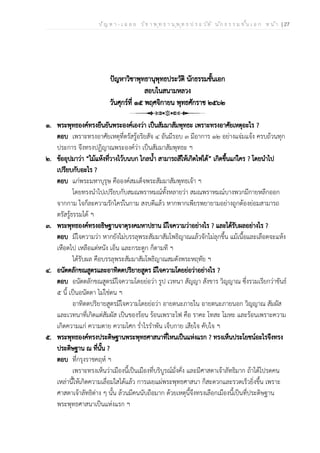 ป ัญ ห า - เ ฉ ล ย ว ิช า พ ุท ธ า น ุพ ุท ธ ป ร ะ ว ัต ิ น ัก ธ ร ร ม ช ั้น เ อ ก ห น ้า | 27
ปัญหาวิชาพุทธานุพุทธประวัติ นักธรรมชั้นเอก
สอบในสนามหลวง
วันศุกร์ที่ ๑๕ พฤศจิกายน พุทธศักราช ๒๕๖๒
๑. พระพุทธองค์ทรงยืนยันพระองค์เองว่า เป็นสัมมาสัมพุทธะ เพราะทรงอาศัยเหตุอะไร ?
ตอบ เพราะทรงอาศัยเหตุที่ตรัสรู้อริยสัจ ๔ อันมีรอบ ๓ มีอาการ ๑๒ อย่างแจ่มแจ้ง ครบถ้วนทุก
ประการ จึงทรงปฏิญาณพระองค์ว่า เป็นสัมมาสัมพุทธะ ฯ
๒. ข้ออุปมาว่า “ไม้แห้งที่วางไว้บนบก ไกลน้ำ สามารถสีให้เกิดไฟได้” เกิดขึ้นแก่ใคร ? โดยนำไป
เปรียบกับอะไร ?
ตอบ แก่พระมหาบุรุษ คือองค์สมเด็จพระสัมมาสัมพุทธเจ้า ฯ
โดยทรงนำไปเปรียบกับสมณพราหมณ์ทั้งหลายว่า สมณพราหมณ์บางพวกมีกายหลีกออก
จากกาม ใจก็ละความรักใคร่ในกาม สงบดีแล้ว หากพากเพียรพยายามอย่างถูกต้องย่อมสามารถ
ตรัสรู้ธรรมได้ ฯ
๓. พระพุทธองค์ทรงอธิษฐานจาตุรงคมหาปธาน มีใจความว่าอย่างไร ? และได้รับผลอย่างไร ?
ตอบ มีใจความว่า หากยังไม่บรรลุพระสัมมาสัมโพธิญาณแล้วจักไม่ลุกขึ้น แม้เนื้อและเลือดจะแห้ง
เหือดไป เหลือแต่หนัง เอ็น และกระดูก ก็ตามที ฯ
ได้รับผล คือบรรลุพระสัมมาสัมโพธิญาณสมดังพระหฤทัย ฯ
๔. อนัตตลักขณสูตรและอาทิตตปริยายสูตร มีใจความโดยย่อว่าอย่างไร ?
ตอบ อนัตตลักขณสูตรมีใจความโดยย่อว่า รูป เวทนา สัญญา สังขาร วิญญาณ ซึ่งรวมเรียกว่าขันธ์
๕ นี้ เป็นอนัตตา ไม่ใช่ตน ฯ
อาทิตตปริยายสูตรมีใจความโดยย่อว่า อายตนะภายใน อายตนะภายนอก วิญญาณ สัมผัส
และเวทนาที่เกิดแต่สัมผัส เป็นของร้อน ร้อนเพราะไฟ คือ ราคะ โทสะ โมหะ และร้อนเพราะความ
เกิดความแก่ ความตาย ความโศก ร่ำไรรำพัน เจ็บกาย เสียใจ คับใจ ฯ
๕. พระพุทธองค์ทรงประดิษฐานพระพุทธศาสนาที่ไหนเป็นแห่งแรก ? ทรงเห็นประโยชน์อะไรจึงทรง
ประดิษฐาน ณ ที่นั้น ?
ตอบ ที่กรุงราชคฤห์ ฯ
เพราะทรงเห็นว่าเมืองนี้เป็นเมืองที่บริบูรณ์มั่งคั่ง และมีศาสดาเจ้าลัทธิมาก ถ้าได้โปรดคน
เหล่านี้ให้เกิดความเลื่อมใสได้แล้ว การเผยแผ่พระพุทธศาสนา ก็สะดวกและรวดเร็วยิ่งขึ้น เพราะ
ศาสดาเจ้าลัทธิต่าง ๆ นั้น ล้วนมีคนนับถือมาก ด้วยเหตุนี้จึงทรงเลือกเมืองนี้เป็นที่ประดิษฐาน
พระพุทธศาสนาเป็นแห่งแรก ฯ
 