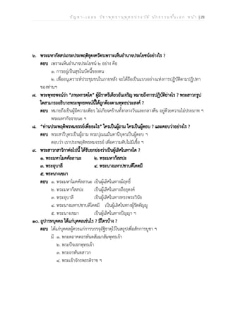 ป ัญ ห า - เ ฉ ล ย ว ิช า พ ุท ธ า น ุพ ุท ธ ป ร ะ ว ัต ิ น ัก ธ ร ร ม ช ั้น เ อ ก ห น ้า | 28
๖. พระมหากัสสปเถระประพฤติธุดงควัตรเพราะเห็นอำนาจประโยชน์อย่างไร ?
ตอบ เพราะเห็นอำนาจประโยชน์ ๒ อย่าง คือ
๑. การอยู่เป็นสุขในบัดนี้ของตน
๒. เพื่ออนุเคราะห์ประชุมชนในภายหลัง จะได้ถือเป็นแบบอย่างแห่งการปฏิบัติตามปฏิปทา
ของท่านฯ
๗. พระพุทธพจน์ว่า “ภทฺเทกรตฺโต” ผู้มีราตรีเดียวอันเจริญ หมายถึงการปฏิบัติย่างไร ? พระสาวกรูป
ใดสามารถอธิบายพระพุทธพจน์นี้ได้ถูกต้องตามพุทธประสงค์ ?
ตอบ หมายถึงเป็นผู้มีความเพียร ไม่เกียจคร้านทั้งกลางวันและกลางคืน อยู่ด้วยความไม่ประมาท ฯ
พระมหากัจจายนะ ฯ
๘. “ท่านประพฤติพรหมจรรย์เพื่ออะไร” ใครเป็นผู้ถาม ใครเป็นผู้ตอบ ? และตอบว่าอย่างไร ?
ตอบ พระสารีบุตรเป็นผู้ถาม พระปุณณมันตานีบุตรเป็นผู้ตอบ ฯ
ตอบว่า เราประพฤติพรหมจรรย์ เพื่อความดับไม่มีเชื้อ ฯ
๙. พระสาวกสาวิกาต่อไปนี้ ได้รับยกย่องว่าเป็นผู้เลิศในทางใด ?
๑. พระมหาโมคคัลลานะ ๒. พระมหากัสสปะ
๓. พระอุบาลี ๔. พระนางมหาปชาบดีโคตมี
๕. พระนางเขมา
ตอบ ๑. พระมหาโมคคัลลานะ เป็นผู้เลิศในทางมีฤทธิ์
๒. พระมหากัสสปะ เป็นผู้เลิศในทางถือธุดงค์
๓. พระอุบาลี เป็นผู้เลิศในทางทรงพระวินัย
๔. พระนางมหาปชาบดีโคตมี เป็นผู้เลิศในทางผู้รัตตัญญู
๕. พระนางเขมา เป็นผู้เลิศในทางปัญญา ฯ
๑๐. ถูปารหบุคคล ได้แก่บุคคลเช่นไร ? มีใครบ้าง ?
ตอบ ได้แก่บุคคลผู้ควรแก่การบรรจุอัฐิธาตุไว้ในสถูปเพื่อสักการบูชา ฯ
มี ๑. พระตถาคตอรหันตสัมมาสัมพุทธเจ้า
๒. พระปัจเจกพุทธเจ้า
๓. พระอรหันตสาวก
๔. พระเจ้าจักรพรรดิราช ฯ
 