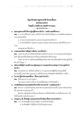 ป ัญ ห า - เ ฉ ล ย ว ิช า พ ุท ธ า น ุพ ุท ธ ป ร ะ ว ัต ิ น ัก ธ ร ร ม ช ั้น เ อ ก ห น ้า | 29
ปัญหาวิชาพุทธานุพุทธประวัติ นักธรรมชั้นเอก
สอบในสนามหลวง
วันพุธที่ ๔ พฤศจิกายน พุทธศักราช ๒๕๖๓
๑. พุทธานุพุทธประวัติ ให้ความรู้แก่ผู้ศึกษาทางใดบ้าง ? จงอธิบายพอได้ใจความ
ตอบ ๑. ทางประวัติศาสตร์ เช่นความเป็นไปของบ้านเมืองในครั้งพุทธกาล และลัทธิธรรมเนียมของ
ประชาชนในสมัยนั้น
๒. ทางจรรยาของพระพุทธเจ้า และจรรยาของเหล่าพระอริยสาวก
๓. ทางธรรมวินัยที่ปรากฏในตำนานและความเป็นมาแห่งศาสนธรรม พร้อมทั้งตัวอย่างการ
บำรุง
พระพุทธศาสนาให้รุ่งเรือง ฯ
๒. อาสยะและปโยคะ ในสัตตูปการสัมปทา หมายถึงอะไร ?
ตอบ อาสยะ หมายถึง ความมีพระหฤทัยเยือกเย็นด้วยความกรุณา ปรารถนาคุณประโยชน์อยู่เป็น
นิตย์ แม้ในบุคคลที่ทำผิดต่อพระองค์ มีพระเทวทัตเป็นต้น ก็ยังทรงกรุณา
ปโยคะ หมายถึง ความมีพระหฤทัยมิได้มุ่งหวังต่ออามิส เทศนาสั่งสอนสัตว์ ด้วยข้อปฏิบัติ คือ
ศีล สมาธิ ปัญญา ฯ
๓. หลังจากตรัสรู้แล้ว ขณะพิจารณาปฏิจจสมุปบาท พระพุทธเจ้าทรงเปล่งอุทาน ในยามสุดท้ายว่า
อย่างไร ?
ตอบ ทรงเปล่งอุทานว่า เมื่อใดธรรมทั้งหลาย ปรากฏแก่พราหมณ์ผู้มีเพียรเพ่งอยู่ เมื่อนั้น
พราหมณ์นั้น ย่อมกำจัดมารและเสนามารเสียได้ ดุจพระอาทิตย์อุทัยกำจัดมืดให้สว่าง ฉะนั้น ฯ
๔. โอวาทปาฏิโมกข์ทรงแสดงที่ไหน ? มีใจความย่อว่าอย่างไร ?
ตอบ ที่วัดเวฬุวนาราม กรุงราชคฤห์ ฯ
ใจความย่อว่า ไม่ทำบาปทั้งปวง ทำกุศลให้ถึงพร้อม ทำใจให้บริสุทธิ์ ฯ
๕. พระอัสสชิแสดงธรรมแก่อุปติสสปริพาชกมีความว่าอย่างไร ? และมีผลอย่างไร ?
ตอบ มีความว่า ธรรมใดเกิดแต่เหตุ พระศาสดาทรงแสดงเหตุของธรรมนั้น และความดับแห่งธรรม
นั้น พระศาสดาทรงสอนอย่างนี้ ฯ
มีผล คือ อุปติสสปริพาชกได้ดวงตาเห็นธรรมว่า สิ่งใดสิ่งหนึ่งมีความเกิดขึ้นเป็นธรรมดา สิ่ง
นั้นทั้งหมดมีความดับเป็นธรรมดา ฯ
๖. ธรรมุเทศ ๔ ข้อ ที่พระรัฐบาลแสดงแก่พระเจ้าโกรัพยะ มีใจความว่าอย่างไรบ้าง ?
ตอบ ว่า ๑. โลกคือหมู่สัตว์ อันชราเป็นผู้นำ นำเข้าไปใกล้ ไม่ยั่งยืน
๒. โลกคือหมู่สัตว์ ไม่มีผู้ป้องกัน ไม่เป็นใหญ่จำเพาะตน
 