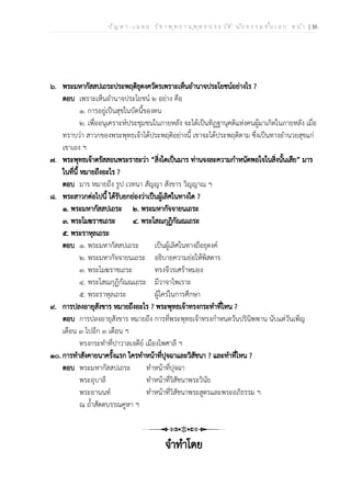 ป ัญ ห า - เ ฉ ล ย ว ิช า พ ุท ธ า น ุพ ุท ธ ป ร ะ ว ัต ิ น ัก ธ ร ร ม ช ั้น เ อ ก ห น ้า | 36
๖. พระมหากัสสปเถระประพฤติธุดงควัตรเพราะเห็นอำนาจประโยชน์อย่างไร ?
ตอบ เพราะเห็นอำนาจประโยชน์ ๒ อย่าง คือ
๑. การอยู่เป็นสุขในบัดนี้ของตน
๒. เพื่ออนุเคราะห์ประชุมชนในภายหลัง จะได้เป็นทิฏฐานุคติแห่งคนผู้มาเกิดในภายหลัง เมื่อ
ทราบว่า สาวกของพระพุทธเจ้าได้ประพฤติอย่างนี้ เขาจะได้ประพฤติตาม ซึ่งเป็นทางอำนวยสุขแก่
เขาเอง ฯ
๗. พระพุทธเจ้าตรัสสอนพระราธะว่า “สิ่งใดเป็นมาร ท่านจงละความกำหนัดพอใจในสิ่งนั้นเสีย” มาร
ในที่นี้ หมายถึงอะไร ?
ตอบ มาร หมายถึง รูป เวทนา สัญญา สังขาร วิญญาณ ฯ
๘. พระสาวกต่อไปนี้ ได้รับยกย่องว่าเป็นผู้เลิศในทางใด ?
๑. พระมหากัสสปเถระ ๒. พระมหากัจจายนเถระ
๓. พระโมฆราชเถระ ๔. พระโสณกุฏิกัณณเถระ
๕. พระราหุลเถระ
ตอบ ๑. พระมหากัสสปเถระ เป็นผู้เลิศในทางถือธุดงค์
๒. พระมหากัจจายนเถระ อธิบายความย่อให้พิสดาร
๓. พระโมฆราชเถระ ทรงจีวรเศร้าหมอง
๔. พระโสณกุฏิกัณณเถระ มีวาจาไพเราะ
๕. พระราหุลเถระ ผู้ใคร่ในการศึกษา
๙. การปลงอายุสังขาร หมายถึงอะไร ? พระพุทธเจ้าทรงกระทำที่ไหน ?
ตอบ การปลงอายุสังขาร หมายถึง การที่พระพุทธเจ้าทรงกำหนดวันปรินิพพาน นับแต่วันเพ็ญ
เดือน ๓ ไปอีก ๓ เดือน ฯ
ทรงกระทำที่ปาวาลเจดีย์ เมืองไพศาลี ฯ
๑๐. การทำสังคายนาครั้งแรก ใครทำหน้าที่ปุจฉาและวิสัชนา ? และทำที่ไหน ?
ตอบ พระมหากัสสปเถระ ทำหน้าที่ปุจฉา
พระอุบาลี ทำหน้าที่วิสัชนาพระวินัย
พระอานนท์ ทำหน้าที่วิสัชนาพระสูตรและพระอภิธรรม ฯ
ณ ถ้ำสัตตบรรณคูหา ฯ
จำทำโดย
 