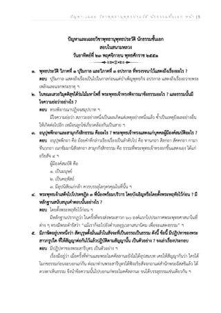 ป ัญ ห า - เ ฉ ล ย ว ิช า พ ุท ธ า น ุพ ุท ธ ป ร ะ ว ัต ิ น ัก ธ ร ร ม ช ั้น เ อ ก ห น ้า | 5
ปัญหาและเฉลยวิชาพุทธานุพุทธประวัติ นักธรรมชั้นเอก
สอบในสนามหลวง
วันอาทิตย์ที่ ๒๓ พฤศจิกายน พุทธศักราช ๒๕๕๑
๑. พุทธประวัติ วิภาคที่ ๑ ปุริมกาล และวิภาคที่ ๓ อปรกาล ที่ทรงรจนาไว้แสดงถึงเรื่องอะไร ?
ตอบ ปุริมกาล แสดงถึงเรื่องเป็นไปในกาลก่อนแต่บำเพ็ญพุทธกิจ อปรกาล แสดงถึงเรื่องถวายพระ
เพลิงและแจกพระธาตุ ฯ
๒. ในขณะเสวยวิมุตติสุขใต้ร่มไม้มหาโพธิ์ พระพุทธเจ้าทรงพิจารณาข้อธรรมอะไร ? และธรรมนั้นมี
ใจความย่อว่าอย่างไร ?
ตอบ ทรงพิจารณาปฏิจจสมุปบาท ฯ
มีใจความย่อว่า สภาวะอย่างหนึ่งเป็นผลเกิดแต่เหตุอย่างหนึ่งแล้ว ซ้ำเป็นเหตุยังผลอย่างอื่น
ให้เกิดต่อไปอีก เหมือนลูกโซ่เกี่ยวคล้องกันเป็นสาย ฯ
๓. อนุปุพพีกถาและสามุกกังสิกธรรม คืออะไร ? พระพุทธเจ้าทรงแสดงแก่บุคคลผู้มีองค์สมบัติอะไร ?
ตอบ อนุปุพพีกถา คือ ถ้อยคำที่กล่าวเรียงเรื่องเป็นลำดับไป คือ ทานกถา สีลกถา สัคคกถา กามา
ทีนวกถา เนกขัมมานิสังสกถา สามุกกังสิกธรรม คือ ธรรมที่พระพุทธเจ้าทรงยกขึ้นแสดงเอง ได้แก่
อริยสัจ ๔ ฯ
ผู้มีองค์สมบัติ คือ
๑. เป็นมนุษย์
๒. เป็นคฤหัสถ์
๓. มีอุปนิสัยแก่กล้า ควรบรรลุโลกุตรคุณในที่นั้น ฯ
๔. พระพุทธเจ้าเสด็จไปโปรดชฎิล ๓ พี่น้องพร้อมบริวาร โดยบังเอิญหรือโดยตั้งพระหฤทัยไว้ก่อน ? มี
หลักฐานสนับสนุนคำตอบนั้นอย่างไร ?
ตอบ โดยตั้งพระหฤทัยไว้ก่อน ฯ
มีหลักฐานปรากฏว่า ในครั้งที่ทรงส่งพระสาวก ๖๐ องค์แรกไปประกาศพระพุทธศาสนาในที่
ต่าง ๆ ทรงมีพระดำรัสว่า “แม้เราก็จะไปยังตำบลอุรุเวลาเสนานิคม เพื่อจะแสดงธรรม” ฯ
๕. มีภาษิตอยู่บทหนึ่งว่า สัตบุรุษตั้งมั่นแล้วในสัจจะที่เป็นอรรถเป็นธรรม ดังนี้ ข้อนี้ มีปฏิปทาของพระ
สาวกรูปใด ที่ให้สัญญาต่อกันไว้แล้วปฏิบัติตามสัญญานั้น เป็นตัวอย่าง ? จงเล่าเรื่องประกอบ
ตอบ มีปฏิปทาของพระสารีบุตร เป็นตัวอย่าง ฯ
เรื่องมีอยู่ว่า เมื่อครั้งที่ท่านและพระโมคคัลลานะยังไม่ได้อุปสมบท เคยให้สัญญากันว่า ใครได้
โมกขธรรมก่อนจะบอกแก่กัน ต่อมาท่านพระสารีบุตรได้ฟังอริยสัจจกถาแต่สำนักพระอัสสชิแล้ว ได้
ดวงตาเห็นธรรม จึงนำข้อความนั้นไปบอกแก่พระโมคคัลลานะ จนได้บรรลุธรรมเช่นเดียวกัน ฯ
 