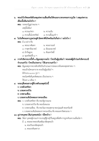 ป ัญ ห า - เ ฉ ล ย ว ิช า พ ุท ธ า น ุพ ุท ธ ป ร ะ ว ัต ิ น ัก ธ ร ร ม ช ั้น เ อ ก ห น ้า | 6
๖. พระเจ้าโกรัพยะตรัสถึงเหตุแห่งความเสื่อมที่จะให้คนออกบวชกะพระสาวกรูปใด ? เหตุแห่งความ
เสื่อมนั้นได้แก่อะไรบ้าง ?
ตอบ กะพระรัฏฐปาลเถระ ฯ
เหตุนั้นได้แก่
๑. ความแก่ชรา ๒. ความเจ็บ
๓. ความสิ้นโภคทรัพย์ ๔. ความสิ้นญาติ ฯ
๗. ในวันที่พระมหาบุรุษประสูติ มีสหชาติที่เกิดพร้อมกันกี่อย่าง ? อะไรบ้าง ?
ตอบ มี ๗ อย่าง คือ
๑. พระนางพิมพา ๒. พระอานนท์
๓. กาฬุทายีอมาตย์ ๔. ฉันนะอมาตย์
๕. ม้ากัณฐกะ ๖. ต้นมหาโพธิ์
๗. ขุมทรัพย์ทั้ง ๔ ฯ
๘. การทำสังคายนาครั้งที่ ๓ มีมูลเหตุจากอะไร ? ใครเป็นผู้อุปถัมภ์ ? พระสงฆ์ผู้เข้าร่วมทำสังคายนามี
จำนวนเท่าไร ? ใครเป็นประธาน ? ใช้เวลานานเท่าไร ?
ตอบ มีมูลเหตุจากพวกเดียรถีย์เป็นจำนวนมากปลอมบวชในพระพุทธศาสนา ฯ
พระเจ้าอโศกมหาราช ทรงเป็นผู้อุปถัมภ์ ฯ
มีจำนวน ๑,๐๐๐ รูป ฯ
พระโมคคัลลีบุตรติสสเถระ เป็นประธาน ฯ
ใช้เวลา ๙ เดือน ฯ
๙. จงระบุชื่อพระสาวกผู้ที่บวชด้วยเหตุต่อไปนี้
ก. บวชด้วยศรัทธา
ข. บวชเพราะจำใจ
ค. บวชตามเพื่อน
ง. บวชเพราะเห็นโทษของการครองเรือน
ตอบ ก. บวชด้วยศรัทธา คือ พระรัฐปาลเถระ
ข. บวชเพราะจำใจ คือ พระนันทเถระ
ค. บวชตามเพื่อน คือ พระวิมล พระสุพาหุ พระปุณณชิ พระควัมปติ
ง. บวชเพราะเห็นโทษของการครองเรือน คือ พระมหากัสสปเถระ ฯ
๑๐. ถูปารหบุคคล ได้แก่บุคคลเช่นไร ? มีใครบ้าง ?
ตอบ ได้แก่ บุคคลผู้ควรแก่การบรรจุอัฐิธาตุไว้ในสถูปเพื่อสักการบูชาด้วยความเลื่อมใส ฯ
มี ๑. พระตถาคตอรหันตสัมมาสัมพุทธเจ้า
๒. พระปัจเจกสัมพุทธเจ้า
๓. พระอรหันตสาวก
 