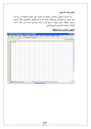 Page
3
‫االستبيان‬ ‫بيانات‬ ‫تحليل‬
‫واختبارة‬ ‫االستبيان‬ ‫تصميم‬ ‫بعد‬
‫الدراسة‬ ‫من‬ ‫المستهدفة‬ ‫العينة‬ ‫على‬ ‫تعميمه‬ ‫يتم‬ ‫وتعديله‬
‫نستخدم‬ ‫ولكننا‬ ‫االحصائي‬ ‫للتحليل‬ ‫برامج‬ ‫عدة‬ ‫وهناك‬ ‫تحليله‬ ‫يتم‬ ‫المبحوثين‬ ‫من‬ ‫جمعه‬ ‫وبعد‬
‫برنامج‬
SPSS
‫ادارته‬ ‫خالل‬ ‫من‬ ‫الدراسة‬ ‫موضوع‬ ‫حيال‬ ‫القرار‬ ‫صنع‬ ‫لنا‬ ‫يسهل‬ ‫والذي‬
.‫للنتائج‬ ‫السريع‬ ‫االحصائي‬ ‫وتحليله‬ ‫للبيانات‬
‫برنامح‬ ‫الستخدام‬ ‫التجهيز‬
SPSS
:
 