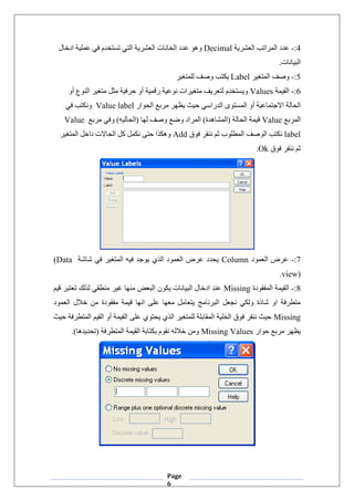 Page
6
4
:
-
‫العشرية‬ ‫المراتب‬ ‫عدد‬
Decimal
‫ادخال‬ ‫عملية‬ ‫في‬ ‫تستخدم‬ ‫التي‬ ‫العشرية‬ ‫الخانات‬ ‫عدد‬ ‫وهو‬
.‫البيانات‬
5
:
-
‫المتغير‬ ‫وصف‬
Label
‫للمتغير‬ ‫وصف‬ ‫يكتب‬
6
:
-
‫القيمة‬
Values
‫أو‬ ‫النوع‬ ‫متغير‬ ‫مثل‬ ‫حرفية‬ ‫أو‬ ‫رقمية‬ ‫نوعية‬ ‫متغيرات‬ ‫لتعريف‬ ‫ويستخدم‬
‫حيث‬ ‫الدراسي‬ ‫المستوى‬ ‫أو‬ ‫االجتماعية‬ ‫الحالة‬
‫الحوار‬ ‫مربع‬ ‫يظهر‬
Value label
‫و‬
‫في‬ ‫نكتب‬
‫المربع‬
Value
‫مربع‬ ‫وفي‬ )‫(الحاليه‬ ‫لها‬ ‫وصف‬ ‫وضع‬ ‫المراد‬ )‫(المشاهدة‬ ‫الحالة‬ ‫قيمة‬
Value
label
‫فوق‬ ‫ننقر‬ ‫ثم‬ ‫المطلوب‬ ‫الوصف‬ ‫نكتب‬
Add
‫المتغير‬ ‫داخل‬ ‫الحاالت‬ ‫كل‬ ‫نكمل‬ ‫حتى‬ ‫وهكذا‬
‫فوق‬ ‫ننقر‬ ‫ثم‬
Ok
.
7
:
-
‫العمود‬ ‫عرض‬
Column
‫شاشة‬ ‫في‬ ‫المتغير‬ ‫فيه‬ ‫يوجد‬ ‫الذي‬ ‫العمود‬ ‫عرض‬ ‫يحدد‬
(Data
view)
.
8
:
-
‫المفقودة‬ ‫القيمة‬
Missing
‫قيم‬ ‫تعتبر‬ ‫لذلك‬ ‫منطقي‬ ‫غير‬ ‫منها‬ ‫البعض‬ ‫يكون‬ ‫البيانات‬ ‫ادخال‬ ‫عند‬
‫العمود‬ ‫خالل‬ ‫من‬ ‫مفقودة‬ ‫قيمة‬ ‫انها‬ ‫على‬ ‫معها‬ ‫يتعامل‬ ‫البرنامج‬ ‫نجعل‬ ‫ولكي‬ ‫شاذة‬ ‫او‬ ‫متطرفة‬
Missing
‫حيث‬ ‫المتطرفة‬ ‫القيم‬ ‫أو‬ ‫القيمة‬ ‫على‬ ‫يحتوي‬ ‫الذي‬ ‫للمتغير‬ ‫المقابلة‬ ‫الخلية‬ ‫فوق‬ ‫ننقر‬ ‫حيث‬
‫حوار‬ ‫مربع‬ ‫يظهر‬
Missing Values
.)‫(تحديدها‬ ‫المتطرفة‬ ‫القيمة‬ ‫بكتابة‬ ‫نقوم‬ ‫خالله‬ ‫ومن‬
 