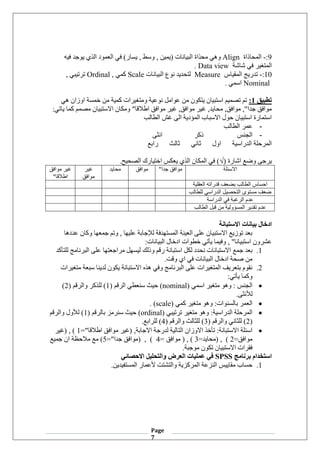 Page
7
9
:
-
‫المحاذاة‬
Align
‫محذاة‬ ‫وهي‬
‫فيه‬ ‫يوجد‬ ‫الذي‬ ‫العمود‬ ‫في‬ )‫يسار‬ , ‫وسط‬ , ‫(يمين‬ ‫البيانات‬
‫شاشة‬ ‫في‬ ‫المتغير‬
Data view
.
10
:
-
‫المقياس‬ ‫تدريج‬
Measure
‫البيانات‬ ‫نوع‬ ‫لتحديد‬
Scale
, ‫كمي‬
Ordinal
, ‫ترتيبي‬
Nominal
. ‫اسمي‬
‫تطبيق‬
1
:
‫هي‬ ‫اوزان‬ ‫خمسة‬ ‫من‬ ‫كمية‬ ‫ومتغيرات‬ ‫نوعية‬ ‫عوامل‬ ‫من‬ ‫يتكون‬ ‫استبيان‬ ‫تصميم‬ ‫تم‬
:‫ياتي‬ ‫كما‬ ‫مصمم‬ ‫االستبيان‬ ‫ومكان‬ "‫اطالقا‬ ‫موافق‬ ‫غير‬ ,‫موافق‬ ‫غير‬ ,‫محايد‬ ,‫موافق‬ ,"‫جدا‬ ‫موافق‬
‫الطالب‬ ‫غش‬ ‫الى‬ ‫المؤدية‬ ‫االسباب‬ ‫حول‬ ‫استبيان‬ ‫استمارة‬
-
‫الطالب‬ ‫عمر‬
-
‫ذكر‬ ‫الجنس‬
‫انثى‬
‫رابع‬ ‫ثالث‬ ‫ثاني‬ ‫اول‬ ‫الدراسية‬ ‫المرحلة‬
( ‫اشارة‬ ‫وضع‬ ‫يرجى‬
√
.‫الصحيح‬ ‫اختيارك‬ ‫يعكس‬ ‫الذي‬ ‫المكان‬ ‫في‬ )
‫االسئلة‬
"‫جدا‬ ‫موافق‬
‫موافق‬
‫محايد‬
‫غير‬
‫موافق‬
‫موافق‬ ‫غير‬
"‫اطالقا‬
‫العقلية‬ ‫قدراته‬ ‫بضعف‬ ‫الطالب‬ ‫احساس‬
‫الدراسي‬ ‫التحصيل‬ ‫مستوى‬ ‫ضعف‬
‫للطالب‬
‫الدراسة‬ ‫في‬ ‫الرغبة‬ ‫عدم‬
‫المسؤ‬ ‫تقدير‬ ‫عدم‬
‫و‬
‫الطالب‬ ‫قبل‬ ‫من‬ ‫لية‬
‫االستبانة‬ ‫بيانات‬ ‫ادخال‬
‫عددها‬ ‫وكان‬ ‫جمعها‬ ‫وتم‬ , ‫عليها‬ ‫لإلجابة‬ ‫المستهدفة‬ ‫العينة‬ ‫على‬ ‫االستبيان‬ ‫توزيع‬ ‫بعد‬
:‫البيانات‬ ‫ادخال‬ ‫خطوات‬ ‫يأتي‬ ‫وفيما‬ , "‫استبيانا‬ ‫عشرون‬
1
.
‫جمع‬ ‫بعد‬
‫للتأكد‬ ‫البرنامج‬ ‫على‬ ‫مراجعتها‬ ‫ليسهل‬ ‫وذلك‬ ‫رقم‬ ‫استبانة‬ ‫لكل‬ ‫نحدد‬ ‫االستبانات‬
.‫وقت‬ ‫اي‬ ‫في‬ ‫البيانات‬ ‫ادخال‬ ‫صحة‬ ‫من‬
2
.
‫متغيرات‬ ‫سبعة‬ ‫لدينا‬ ‫يكون‬ ‫االستبانة‬ ‫هذه‬ ‫وفي‬ ‫البرنامج‬ ‫على‬ ‫المتغيرات‬ ‫بتعريف‬ ‫نقوم‬
:‫يأتي‬ ‫وكما‬
•
‫اسمي‬ ‫متغير‬ ‫وهو‬ : ‫الجنس‬
(nominal)
( ‫الرقم‬ ‫سنعطي‬ ‫حيث‬
1
( ‫والرقم‬ ‫للذكر‬ )
2
)
.‫لألنثى‬
•
‫كمي‬ ‫متغير‬ ‫وهو‬ :‫بالسنوات‬ ‫العمر‬
(scale)
.
•
‫ترتيبي‬ ‫متغير‬ ‫وهو‬ :‫الدراسية‬ ‫المرحلة‬
(ordinal)
( ‫بالرقم‬ ‫سنرمز‬ ‫حيث‬
1
‫والرقم‬ ‫لألول‬ )
(
2
( ‫والرقم‬ ‫للثاني‬ )
3
( ‫والرقم‬ ‫للثالث‬ )
4
.‫للرابع‬ )
•
,‫االجابة‬ ‫لدرجة‬ ‫التالية‬ ‫االوزان‬ ‫تأخذ‬ :‫االستبانة‬ ‫اسئلة‬
="‫اطالقا‬ ‫موافق‬ ‫(غير‬
1
‫(غير‬ , )
=‫موافق‬
2
=‫(محايد‬ , )
3
= ‫موافق‬ ( , )
4
="‫جدا‬ ‫(موافق‬ , )
5
‫جميع‬ ‫ان‬ ‫مالحظة‬ ‫مع‬ )
.‫موجبة‬ ‫تكون‬ ‫االستبيان‬ ‫فقرات‬
‫برنامج‬ ‫استخدام‬
SPSS
‫االحصائي‬ ‫والتحليل‬ ‫العرض‬ ‫عمليات‬ ‫في‬
1
.
.‫المستفيدين‬ ‫ألعمار‬ ‫والتشتت‬ ‫المركزية‬ ‫النزعة‬ ‫مقاييس‬ ‫حساب‬
 