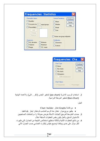 Page
9
2
.
‫الدائرية‬ ‫الرسوم‬ ‫استخدام‬
(pie chart)
‫البيانية‬ ‫واالعمدة‬ )‫انثى‬ , ‫(ذكر‬ ‫الجنس‬ ‫لمتغير‬
(Bars Chart)
.‫الدراسية‬ ‫المرحلة‬ ‫لمتغير‬
:‫الحل‬
•
‫قائمة‬ ‫من‬
Graphs
‫نختار‬
Chart builder
•
‫حوار‬ ‫مربع‬ ‫يظهر‬
‫ايعاز‬ ‫نختار‬ ‫ثم‬ ‫المناسب‬ ‫الرسم‬ ‫منه‬ ‫نختار‬
ok
‫لتنفيذ‬
.
3
.
‫المستجيبين‬ ‫واتجاهات‬ ‫اراء‬ ‫معرفة‬ ‫بغرض‬ ‫االسئلة‬ ‫الجابات‬ ‫المرجح‬ ‫المتوسط‬ ‫حساب‬
.‫اعاله‬ ‫السابقة‬ ‫الخطوات‬ ‫بنفس‬ ‫يكون‬ ‫والحل‬ ‫السابق‬ ‫لالستبيان‬
4
.
‫النتي‬ ‫استخالص‬ ‫نستطيع‬ ‫والثالثة‬ ‫الثانية‬ ‫الخطوات‬ ‫نتائج‬ ‫من‬
‫ظهرت‬ ‫التي‬ ‫الجداول‬ ‫من‬ ‫جة‬
‫سؤال‬ ‫لكل‬
‫االتي‬ ‫الجدول‬ ‫حسب‬ ‫الخماسي‬ ‫ليكارت‬ ‫مقياس‬ ‫توضيح‬ ‫ويمكننا‬ ‫حدى‬ ‫على‬
 