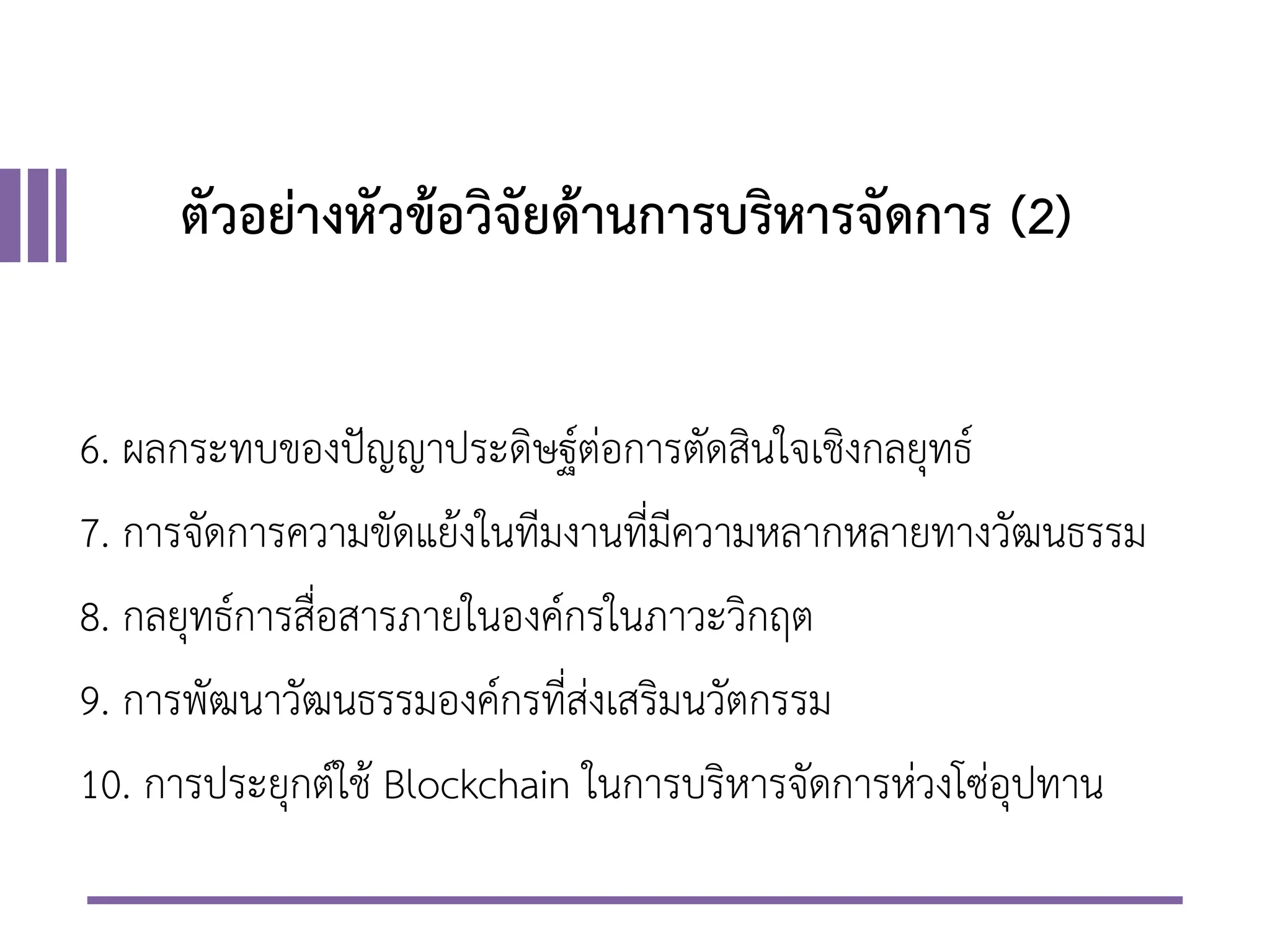ตัวอย่างหัวข้อวิจัยด้านการบริหารจัดการ (2)
6. ผลกระทบของปัญญาประดิษฐ์ต่อการตัดสินใจเชิงกลยุทธ์
7. การจัดการความขัดแย้งในทีมงานที่มีความหลากหลายทางวัฒนธรรม
8. กลยุทธ์การสื่อสารภายในองค์กรในภาวะวิกฤต
9. การพัฒนาวัฒนธรรมองค์กรที่ส่งเสริมนวัตกรรม
10. การประยุกต์ใช้ Blockchain ในการบริหารจัดการห่วงโซ่อุปทาน
 
