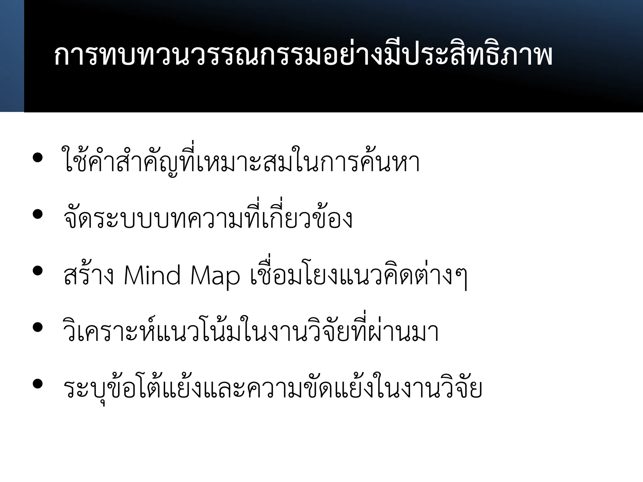 การทบทวนวรรณกรรมอย่างมีประสิทธิภาพ
• ใช้คาสาคัญที่เหมาะสมในการค้นหา
• จัดระบบบทความที่เกี่ยวข้อง
• สร้าง Mind Map เชื่อมโยงแนวคิดต่างๆ
• วิเคราะห์แนวโน้มในงานวิจัยที่ผ่านมา
• ระบุข้อโต้แย้งและความขัดแย้งในงานวิจัย
 