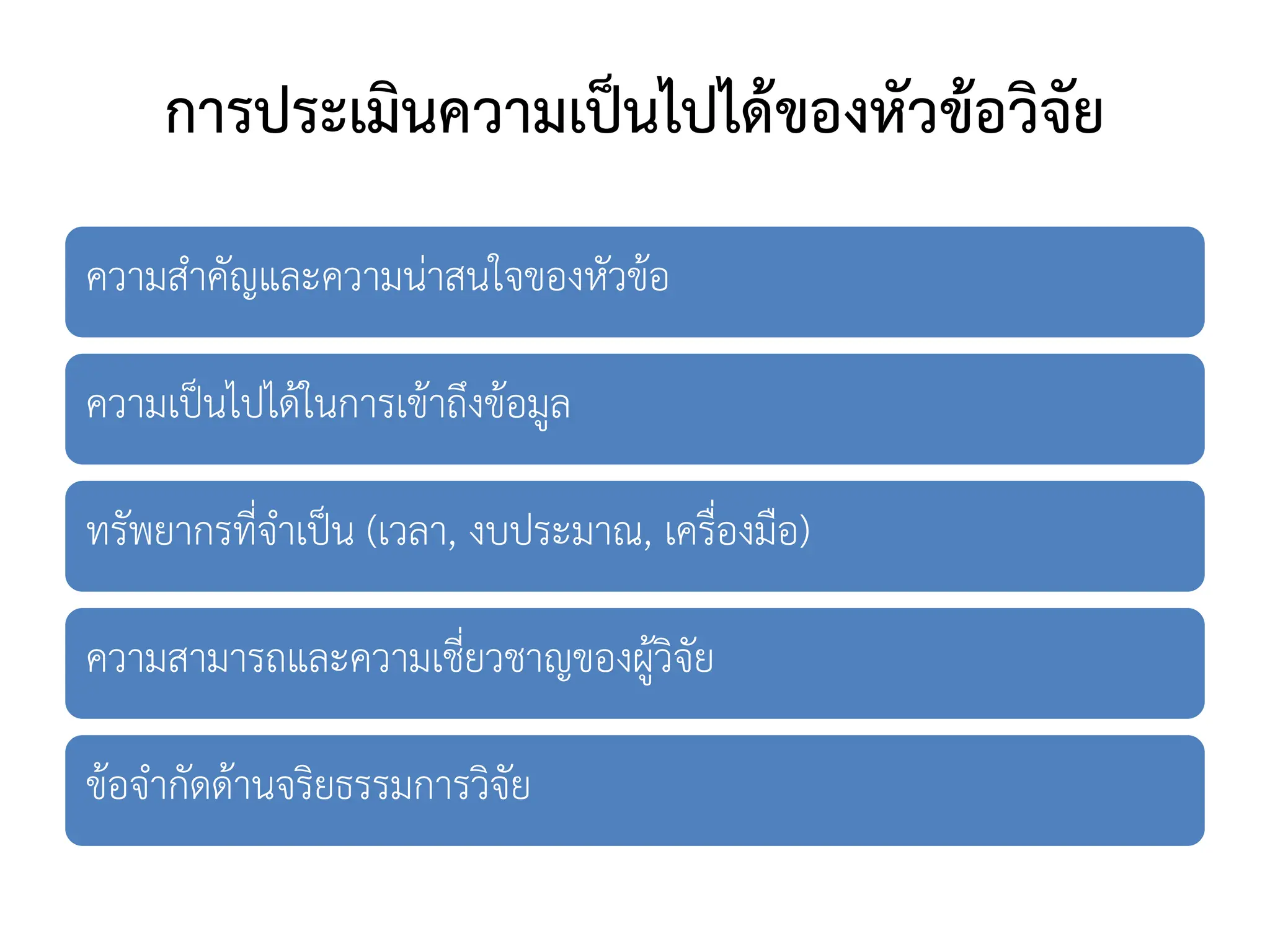 การประเมินความเป็นไปได้ของหัวข้อวิจัย
ความสาคัญและความน่าสนใจของหัวข้อ
ความเป็นไปได้ในการเข้าถึงข้อมูล
ทรัพยากรที่จาเป็น (เวลา, งบประมาณ, เครื่องมือ)
ความสามารถและความเชี่ยวชาญของผู้วิจัย
ข้อจากัดด้านจริยธรรมการวิจัย
 