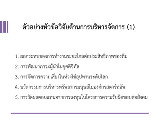 ตัวอย่างหัวข้อวิจัยด้านการบริหารจัดการ (1)
1. ผลกระทบของการทางานระยะไกลต่อประสิทธิภาพของทีม
2. การพัฒนาภาวะผู้นาในยุคดิจิทัล
3. การจัดการความเสี่ยงในห่วงโซ่อุปทานระดับโลก
4. นวัตกรรมการบริหารทรัพยากรมนุษย์ในองค์กรสตาร์ทอัพ
5. การวัดผลตอบแทนจากการลงทุนในโครงการความรับผิดชอบต่อสังคม
 