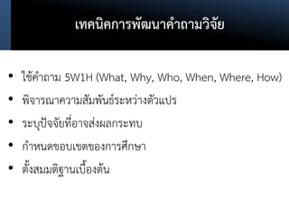 เทคนิคการพัฒนาคาถามวิจัย
• ใช้คาถาม 5W1H (What, Why, Who, When, Where, How)
• พิจารณาความสัมพันธ์ระหว่างตัวแปร
• ระบุปัจจัยที่อาจส่งผลกระทบ
• กาหนดขอบเขตของการศึกษา
• ตั้งสมมติฐานเบื้องต้น
 
