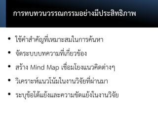 การทบทวนวรรณกรรมอย่างมีประสิทธิภาพ
• ใช้คาสาคัญที่เหมาะสมในการค้นหา
• จัดระบบบทความที่เกี่ยวข้อง
• สร้าง Mind Map เชื่อมโยงแนวคิดต่างๆ
• วิเคราะห์แนวโน้มในงานวิจัยที่ผ่านมา
• ระบุข้อโต้แย้งและความขัดแย้งในงานวิจัย
 