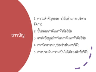 สารบัญ
1. ความสาคัญของการวิจัยด้านการบริหาร
จัดการ
2. ขั้นตอนการค้นหาหัวข้อวิจัย
3. แหล่งข้อมูลสาหรับการค้นหาหัวข้อวิจัย
4. เทคนิคการระบุช่องว่างในงานวิจัย
5. การประเมินความเป็นไปได้ของหัวข้อวิจัย
 