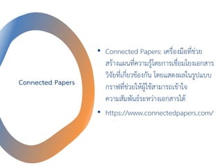 Connected Papers
• Connected Papers: เครื่องมือที่ช่วย
สร้างแผนที่ความรู้โดยการเชื่อมโยงเอกสาร
วิจัยที่เกี่ยวข้องกัน โดยแสดงผลในรูปแบบ
กราฟที่ช่วยให้ผู้ใช้สามารถเข้าใจ
ความสัมพันธ์ระหว่างเอกสารได้
• https://www.connectedpapers.com/
 