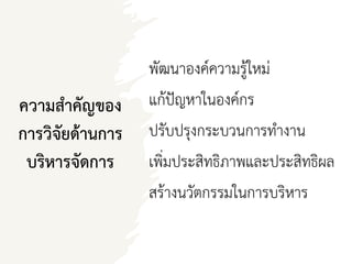 ความสาคัญของ
การวิจัยด้านการ
บริหารจัดการ
พัฒนาองค์ความรู้ใหม่
แก้ปัญหาในองค์กร
ปรับปรุงกระบวนการทางาน
เพิ่มประสิทธิภาพและประสิทธิผล
สร้างนวัตกรรมในการบริหาร
 