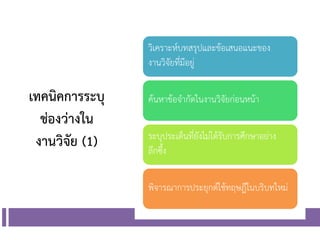 เทคนิคการระบุ
ช่องว่างใน
งานวิจัย (1)
วิเคราะห์บทสรุปและข้อเสนอแนะของ
งานวิจัยที่มีอยู่
ค้นหาข้อจากัดในงานวิจัยก่อนหน้า
ระบุประเด็นที่ยังไม่ได้รับการศึกษาอย่าง
ลึกซึ้ง
พิจารณาการประยุกต์ใช้ทฤษฎีในบริบทใหม่
 