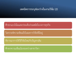 เทคนิคการระบุช่องว่างในงานวิจัย (2)
ศึกษาแนวโน้มและประเด็นร่วมสมัยในวงการธุรกิจ
วิเคราะห์ความขัดแย้งในผลการวิจัยที่มีอยู่
พิจารณาการใช้วิธีวิจัยใหม่กับปัญหาเดิม
ศึกษาความเชื่อมโยงระหว่างสาขาวิชา
 
