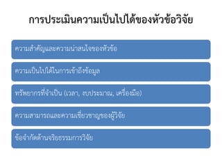 การประเมินความเป็นไปได้ของหัวข้อวิจัย
ความสาคัญและความน่าสนใจของหัวข้อ
ความเป็นไปได้ในการเข้าถึงข้อมูล
ทรัพยากรที่จาเป็น (เวลา, งบประมาณ, เครื่องมือ)
ความสามารถและความเชี่ยวชาญของผู้วิจัย
ข้อจากัดด้านจริยธรรมการวิจัย
 