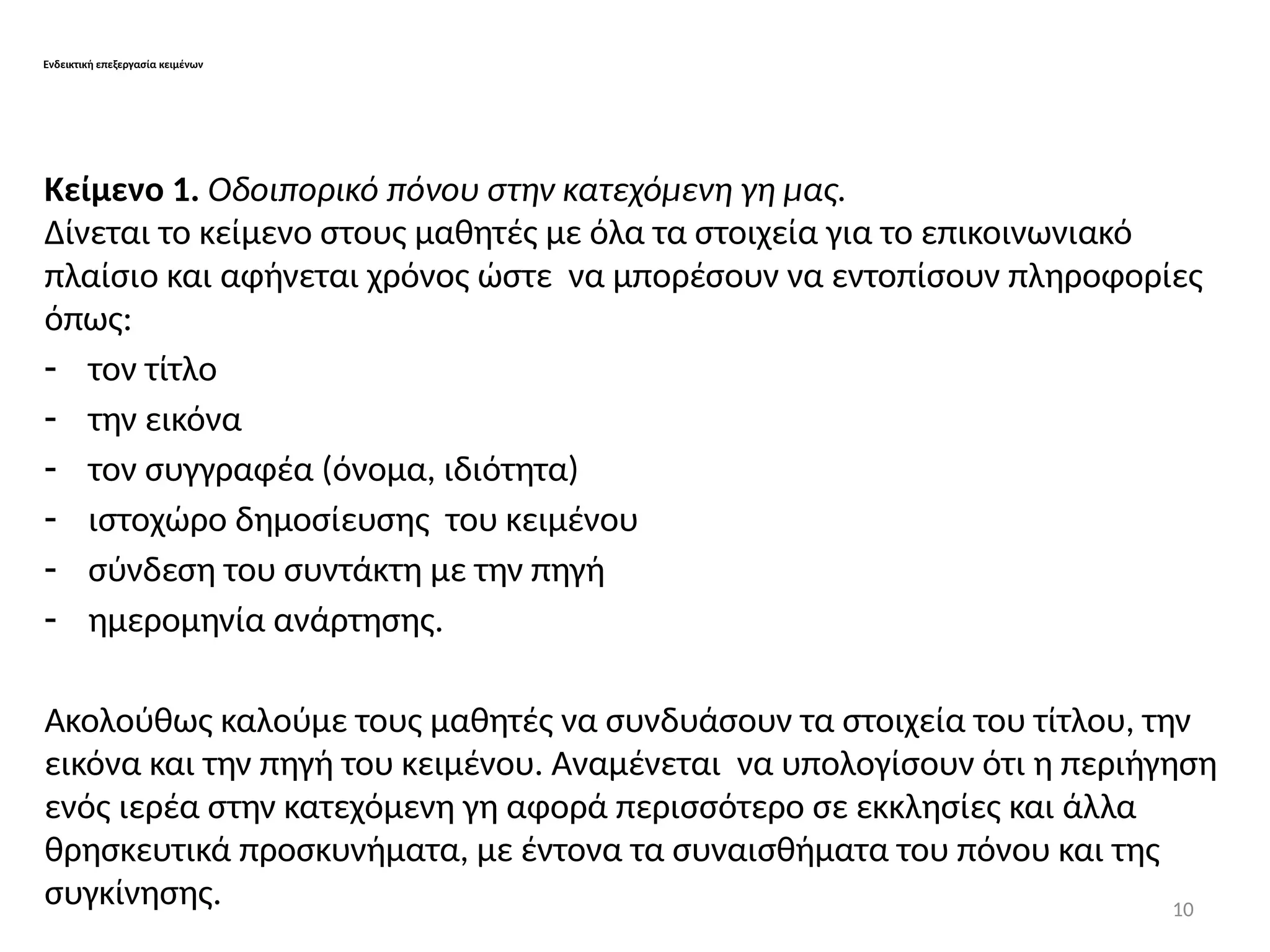 10
Ενδεικτική επεξεργασία κειμένων
Κείμενο 1. Οδοιπορικό πόνου στην κατεχόμενη γη μας.
Δίνεται το κείμενο στους μαθητές με όλα τα στοιχεία για το επικοινωνιακό
πλαίσιο και αφήνεται χρόνος ώστε να μπορέσουν να εντοπίσουν πληροφορίες
όπως:
- τον τίτλο
- την εικόνα
- τον συγγραφέα (όνομα, ιδιότητα)
- ιστοχώρο δημοσίευσης του κειμένου
- σύνδεση του συντάκτη με την πηγή
- ημερομηνία ανάρτησης.
Ακολούθως καλούμε τους μαθητές να συνδυάσουν τα στοιχεία του τίτλου, την
εικόνα και την πηγή του κειμένου. Αναμένεται να υπολογίσουν ότι η περιήγηση
ενός ιερέα στην κατεχόμενη γη αφορά περισσότερο σε εκκλησίες και άλλα
θρησκευτικά προσκυνήματα, με έντονα τα συναισθήματα του πόνου και της
συγκίνησης.
 