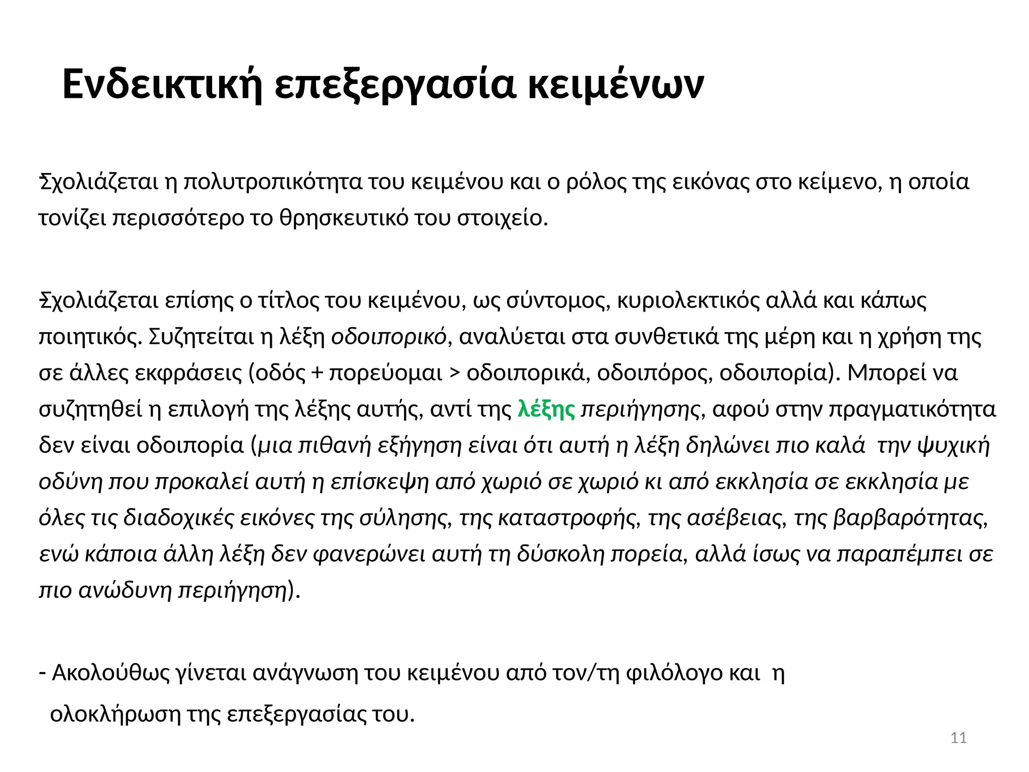 11
Ενδεικτική επεξεργασία κειμένων
-
Σχολιάζεται η πολυτροπικότητα του κειμένου και ο ρόλος της εικόνας στο κείμενο, η οποία
τονίζει περισσότερο το θρησκευτικό του στοιχείο.
-
Σχολιάζεται επίσης ο τίτλος του κειμένου, ως σύντομος, κυριολεκτικός αλλά και κάπως
ποιητικός. Συζητείται η λέξη οδοιπορικό, αναλύεται στα συνθετικά της μέρη και η χρήση της
σε άλλες εκφράσεις (οδός + πορεύομαι > οδοιπορικά, οδοιπόρος, οδοιπορία). Μπορεί να
συζητηθεί η επιλογή της λέξης αυτής, αντί της λέξης περιήγησης, αφού στην πραγματικότητα
δεν είναι οδοιπορία (μια πιθανή εξήγηση είναι ότι αυτή η λέξη δηλώνει πιο καλά την ψυχική
οδύνη που προκαλεί αυτή η επίσκεψη από χωριό σε χωριό κι από εκκλησία σε εκκλησία με
όλες τις διαδοχικές εικόνες της σύλησης, της καταστροφής, της ασέβειας, της βαρβαρότητας,
ενώ κάποια άλλη λέξη δεν φανερώνει αυτή τη δύσκολη πορεία, αλλά ίσως να παραπέμπει σε
πιο ανώδυνη περιήγηση).
- Ακολούθως γίνεται ανάγνωση του κειμένου από τον/τη φιλόλογο και η
ολοκλήρωση της επεξεργασίας του.
 