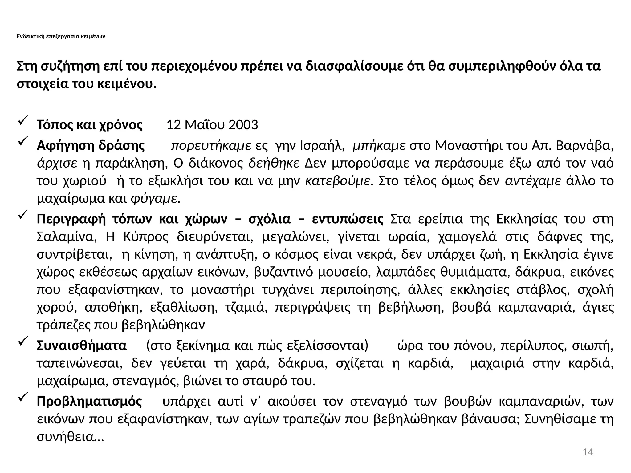 14
Ενδεικτική επεξεργασία κειμένων
Στη συζήτηση επί του περιεχομένου πρέπει να διασφαλίσουμε ότι θα συμπεριληφθούν όλα τα
στοιχεία του κειμένου.
 Τόπος και χρόνος 12 Μαῒου 2003
 Αφήγηση δράσης πορευτήκαμε ες γην Ισραήλ, μπήκαμε στο Μοναστήρι του Απ. Βαρνάβα,
άρχισε η παράκληση, Ο διάκονος δεήθηκε Δεν μπορούσαμε να περάσουμε έξω από τον ναό
του χωριού ή το εξωκλήσι του και να μην κατεβούμε. Στο τέλος όμως δεν αντέχαμε άλλο το
μαχαίρωμα και φύγαμε.
 Περιγραφή τόπων και χώρων – σχόλια – εντυπώσεις Στα ερείπια της Εκκλησίας του στη
Σαλαμίνα, Η Κύπρος διευρύνεται, μεγαλώνει, γίνεται ωραία, χαμογελά στις δάφνες της,
συντρίβεται, η κίνηση, η ανάπτυξη, ο κόσμος είναι νεκρά, δεν υπάρχει ζωή, η Εκκλησία έγινε
χώρος εκθέσεως αρχαίων εικόνων, βυζαντινό μουσείο, λαμπάδες θυμιάματα, δάκρυα, εικόνες
που εξαφανίστηκαν, το μοναστήρι τυγχάνει περιποίησης, άλλες εκκλησίες στάβλος, σχολή
χορού, αποθήκη, εξαθλίωση, τζαμιά, περιγράψεις τη βεβήλωση, βουβά καμπαναριά, άγιες
τράπεζες που βεβηλώθηκαν
 Συναισθήματα (στο ξεκίνημα και πώς εξελίσσονται) ώρα του πόνου, περίλυπος, σιωπή,
ταπεινώνεσαι, δεν γεύεται τη χαρά, δάκρυα, σχίζεται η καρδιά, μαχαιριά στην καρδιά,
μαχαίρωμα, στεναγμός, βιώνει το σταυρό του.
 Προβληματισμός υπάρχει αυτί ν’ ακούσει τον στεναγμό των βουβών καμπαναριών, των
εικόνων που εξαφανίστηκαν, των αγίων τραπεζών που βεβηλώθηκαν βάναυσα; Συνηθίσαμε τη
συνήθεια…
 